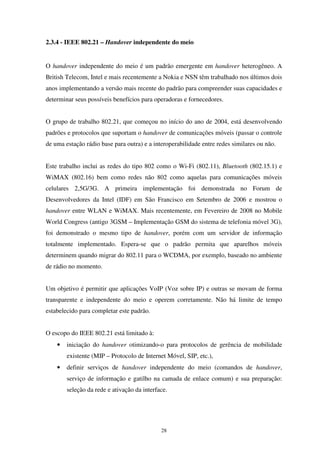 28
2.3.4 - IEEE 802.21 – Handover independente do meio
O handover independente do meio é um padrão emergente em handover heterogêneo. A
British Telecom, Intel e mais recentemente a Nokia e NSN têm trabalhado nos últimos dois
anos implementando a versão mais recente do padrão para compreender suas capacidades e
determinar seus possíveis benefícios para operadoras e fornecedores.
O grupo de trabalho 802.21, que começou no início do ano de 2004, está desenvolvendo
padrões e protocolos que suportam o handover de comunicações móveis (passar o controle
de uma estação rádio base para outra) e a interoperabilidade entre redes similares ou não.
Este trabalho inclui as redes do tipo 802 como o Wi-Fi (802.11), Bluetooth (802.15.1) e
WiMAX (802.16) bem como redes não 802 como aquelas para comunicações móveis
celulares 2,5G/3G. A primeira implementação foi demonstrada no Forum de
Desenvolvedores da Intel (IDF) em São Francisco em Setembro de 2006 e mostrou o
handover entre WLAN e WiMAX. Mais recentemente, em Fevereiro de 2008 no Mobile
World Congress (antigo 3GSM – Implementação GSM do sistema de telefonia móvel 3G),
foi demonstrado o mesmo tipo de handover, porém com um servidor de informação
totalmente implementado. Espera-se que o padrão permita que aparelhos móveis
determinem quando migrar do 802.11 para o WCDMA, por exemplo, baseado no ambiente
de rádio no momento.
Um objetivo é permitir que aplicações VoIP (Voz sobre IP) e outras se movam de forma
transparente e independente do meio e operem corretamente. Não há limite de tempo
estabelecido para completar este padrão.
O escopo do IEEE 802.21 está limitado à:
• iniciação do handover otimizando-o para protocolos de gerência de mobilidade
existente (MIP – Protocolo de Internet Móvel, SIP, etc.),
• definir serviços de handover independente do meio (comandos de handover,
serviço de informação e gatilho na camada de enlace comum) e sua preparação:
seleção da rede e ativação da interface.
 