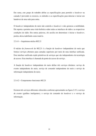 29
Em suma, este grupo de trabalho define as especificações para permitir o handover na
camada 2 provendo os recursos, os métodos e as especificações para detectar e iniciar um
handover de uma rede para outra.
O handover independente do meio não controla o handover e não gerencia a mobilidade.
Ele reporta e permite uma visão holística sobre todas as interfaces de rádio e as respectivas
condições de rádio. Em outras palavras, ele auxilia em determinar e iniciar o handover,
porém, deixa indefinido como tratá-lo.
2.3.4.1 – Arquitetura núcleo 802.21
O núcleo do framework do 802.21 é a função de handover independente do meio que
fornece serviços abstratos para camadas superiores por meio de uma interface unificada.
Esta interface unificada expõe primitivas de serviços que são independentes da tecnologia
de acesso. Esta interface é chamada de ponto de acesso de serviço.
A função de handover independente do meio define três serviços distintos: serviço de
evento independente do meio, serviço de comando independente do meio e serviço de
informação independente do meio.
2.3.4.2 – Componentes funcionais 802.21
Existem três serviços diferentes oferecidos conforme apresentados na figura 2.15: o serviço
de evento (gatilhos inteligentes), o serviço de comando de handover e o serviço de
informação.
 