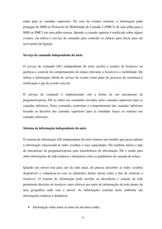 31
então para as camadas superiores. No caso de eventos remotos, a informação pode
propagar do MIH ou Protocolo de Mobilidade de Camada 3 (PMC3) de uma pilha para o
MIH ou PMC3 em uma pilha remota. Quando a camada superior é notificada sobre alguns
eventos, ela utiliza o serviço de comando para controlar os enlaces para trocar para um
novo ponto de ligação.
Serviço de comando independente do meio
O serviço de comando (SC) independente do meio auxilia o usuário de handover na
gerência e controle do comportamento do enlace relevante a handovers e mobilidade. Ele
utiliza a informação obtida do serviço de evento como parte do processo de assinatura e
notificação e age de acordo com ele.
O serviço de comando é implementado sob a forma de um mecanismo de
pergunta/resposta. Ele se refere aos comandos enviados pelas camadas superiores para as
camadas inferiores. Estes comandos controlam o comportamento das camadas inferiores
levando as decisões das camadas superiores para as entidades locais ou remotas nas
camadas inferiores.
Sistema de informação independente do meio
O sistema de informação (SI) independente do meio fornece um modelo que passa adiante
a informação relacionada às redes vizinhas e suas capacidades. Ele também utiliza o tipo
de mecanismo de pergunta/resposta para transferência de informação. Ele é usado para
obter informações de rede estáticas e dinâmicas como os parâmetros de camada de enlace.
Quando um móvel está para sair da rede atual, ele precisa descobrir as redes vizinhas
disponíveis e comunicar-se com os elementos dentro destas redes a fim de otimizar o
handover. O sistema de informação pode auxiliar na descoberta e seleção da rede
permitindo decisões de handover mais efetivas por meio de informações da rede dentro da
área geográfica onde está o móvel. As informações contidas neste ambiente são
informações estáticas e dinâmicas:
• Informação sobre todas as redes de um único rádio.
 
