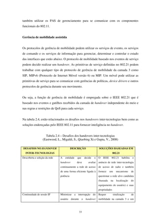 33
também utilizar os PAS de gerenciamento para se comunicar com os componentes
funcionais do 802.11.
Gerência de mobilidade assistida
Os protocolos de gerência de mobilidade podem utilizar os serviços de evento, os serviços
de comando e os serviços de informação para gerenciar, determinar e controlar o estado
das interfaces que estão abaixo. O protocolo de mobilidade baseado nos eventos de serviço
podem decidir realizar um handover. As primitivas de serviço definidas no 802.21 podem
trabalhar com qualquer tipo de protocolo de gerência de mobilidade da camada 3 como
SIP, MIPv6 (Protocolo de Internet Móvel versão 6) ou MIP. Um móvel pode utilizar as
primitivas de serviço para se comunicar com gerências de políticas, device drivers e outros
protocolos de gerência durante seu movimento.
Ou seja, a função de gerência de mobilidade é empregada sobre o IEEE 802.21 que é
baseado nos eventos e gatilhos recebidos da camada de handover independente do meio e
nas regras e restrições de QoS para cada serviço.
Na tabela 2.4, estão relacionados os desafios nos handovers inter-tecnologias bem como as
soluções endereçadas pelo IEEE 802.11 para fornecer inteligência no handover.
Tabela 2.4 – Desafios dos handovers inter-tecnologias
(Eastwood, L., Migaldi, S., Qiaobing Xi e Gupta, V., 2008)
DESAFIOS NO HANDOVER
INTER-TECNOLOGIAS
DESCRIÇÃO SOLUÇÕES BASEADAS EM
802.21
Descoberta e seleção da rede A entidade que decide o
handover deve avaliar
continuamente a rede de acesso
de uma forma eficiente ligada à
potência
O IEEE 802.21 habilita o
anúncio de rede inter-tecnologia
de acesso de radio e também
fornece um mecanismo de
questionar a rede alvo candidata
(baseada na localização do
equipamento do usuário) e suas
propriedades
Continuidade de sessão IP Minimizar a interrupção do
usuário durante o handover
Requer sinalização de
mobilidade na camada 3 e um
 
