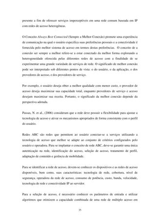 35
presente a fim de oferecer serviços imperceptíveis em uma rede comum baseada em IP
com redes de acesso heterogêneas.
O Conceito Always Best Connected (Sempre a Melhor Conexão) promete uma experiência
de comunicação na qual o usuário especifica suas preferências pessoais e a conectividade é
fornecida pelo melhor sistema de acesso em termos destas preferências. O conceito de a
conexão ser sempre a melhor refere-se a estar conectado da melhor forma explorando a
heterogeneidade oferecida pelas diferentes redes de acesso com a finalidade de se
experimentar uma grande variedade de serviços de rede. O significado de melhor conexão
pode ser interpretado sob diferentes pontos de vista: o do usuário, o da aplicação, o dos
provedores de acesso, e dos provedores de serviço.
Por exemplo, o usuário deseja obter a melhor qualidade com menor custo, o provedor de
acesso deseja maximizar sua capacidade total, enquanto provedores de serviço e acesso
desejam maximizar sua receita. Portanto, o significado da melhor conexão depende da
perspectiva adotada.
Passas, N. et al., (2006) consideram que a rede deve possuir a flexibilidade para ajustar a
tecnologia de acesso e ativar os mecanismos apropriados de forma consistente com o perfil
do usuário.
Redes ABC são redes que permitem ao usuário conectar-se a serviços utilizando a
tecnologia de acesso que melhor se adapte ao conjunto de critérios configurados pelo
usuário e operadora. Para se implantar o conceito de rede ABC, deve-se garantir uma única
autenticação na rede, identificação do acesso, seleção de acesso, tratamento de perfil,
adaptação de conteúdo e gerência de mobilidade.
Para se identificar a rede de acesso, devem-se conhecer os dispositivos e as redes de acesso
disponíveis, bem como, suas características: tecnologia de rede, cobertura, nível de
segurança, operadora da rede de acesso, consumo de potência, custo, banda, velocidade,
tecnologia de rede e conectividade IP ao servidor.
Para a seleção de acesso, é necessário conhecer os parâmetros de entrada e utilizar
algoritmos que otimizem a capacidade combinada de uma rede de múltiplo acesso em
 