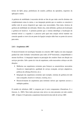36
termos de QoS, preço, preferências do usuário, políticas da operadora, requisitos da
aplicação e outros.
A gerência de mobilidade é necessária devido ao fato de que redes sem-fio distintas são
complementares umas às outras, e sua integração permite que os usuários se conectem à
melhor rede de acesso disponível que supra suas necessidades. Para tanto, técnicas de
gerência de mobilidade são utilizadas. Dentre elas, estão definidas: gerência da localização
e gerência do handover. A primeira permite que o sistema identifique a localização do
terminal móvel e a segunda é o processo pelo qual uma estação móvel mantém sua
conexão quando se move de um ponto de ligação (estação rádio base ou ponto de acesso)
para outro.
2.4.1 – Arquitetura ABC
O desenvolvimento de tecnologias baseadas no conceito ABC implica em uma migração
gradual das redes fechadas verticalmente para redes all-IP horizontais, compartilhando o
mesmo backbone. A integração impacta na percepção dos usuários finais em direção aos
serviços providos. Sob o ponto de vista de arquitetura, serão necessários esforços em três
direções:
• Melhorias nas arquiteturas existentes para fornecer as características necessárias
(handovers imperceptíveis, qualidade de serviço avançada, serviços adaptativos,
políticas de cobrança flexíveis, etc.);
• Integração das arquiteturas existentes (por exemplo, sistemas de gerência de rede
mais avançados, handovers verticais, roaming, etc.);
• Desenvolvimento de arquiteturas para terminais móveis que suportem acessos a
múltiplos padrões.
O modelo de referência ABC é composto por 6 (seis) componentes (Gustafsson, E. e
Jonsson, A., 2003). Nem todos precisam estar ativos ou estar presentes em todo cenário
ABC. A figura 2.16 apresenta a arquitetura funcional de uma rede de serviço ABC.
 