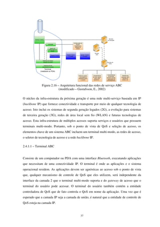 37
Terminal
(notebook ou PDA)
Interface Gráfica
Aplicação
Agente de
configuração de
acesso
Gerência de Acesso:
seleção de acesso
Gerência de link:
descoberta de acesso
Cliente IP móvel
Agente Externo
IP móvel
Agente “Caseiro”
IP móvel
Configuração de
Acesso:
Suporte para
seleção de
acesso
Servidor
AAA
Servidor de
Perfis
Servidor
de Aplicação
Perfil do usuário:
Informação da
operadora sobre
o usuário
Características
da rede: banda,
custo, QoS,
operadora, ...
Características
do terminal:
tamanho da tela,
capacidade de
processamento
Preferências
pessoais: para
escolha do
acesso, etc.
Figura 2.16 – Arquitetura funcional das redes de serviço ABC
(modificado – Gustafsson, E., 2002)
O núcleo da infra-estrutura da próxima geração é uma rede multi-serviço baseada em IP
(backbone IP) que fornece conectividade e transporte por meio de qualquer tecnologia de
acesso. Isto inclui os sistemas de segunda geração legados (2G), a evolução para sistemas
de terceira geração (3G), redes de área local sem fio (WLAN) e futuras tecnologias de
acesso. Esta infra-estrutura de múltiplos acessos suporta serviços e usuários que possuem
terminais multi-modo. Portanto, sob o ponto de vista de QoS e seleção de acesso, os
elementos chave de um sistema ABC incluem um terminal multi-modo, as redes de acesso,
o seletor de tecnologia de acesso e a rede backbone IP.
2.4.1.1 – Terminal ABC
Consiste de um computador ou PDA com uma interface Bluetooth, executando aplicações
que necessitam de uma conectividade IP. O terminal é onde as aplicações e o sistema
operacional residem. As aplicações devem ser agnósticas ao acesso sob o ponto de vista
que, qualquer mecanismo de controle de QoS que eles utilizem, será independente da
interface da camada 2 que o terminal multi-modo suporta e do gateway de acesso que o
terminal do usuário pode acessar. O terminal do usuário também contém a entidade
controladora de QoS que de fato controla o QoS em nome da aplicação. Uma vez que é
esperado que a camada IP seja a camada de união, é natural que a entidade de controle de
QoS esteja na camada IP.
 
