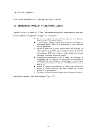 39
2.4.1.6 – Rede corporativa
Rede na qual o usuário acessa a rede por meio do serviço ABC.
2.5 – REPRESENTAÇÃO PARA A SELEÇÃO DE ACESSO
Segundo Arkko, J. e Aboba, B. (2004) , o problema da seleção de acesso torna-se relevante
quando algumas das seguintes condições são verdadeiras:
• Há mais de um ponto de acesso de rede disponível e os diferentes
pontos possuem características distintas;
• O usuário possui múltiplos conjuntos de credenciais. Por exemplo, o
usuário pode possuir credenciais de um provedor de serviço público e
outro de sua empresa;
• Há mais de uma forma de prover roaming entre a rede de acesso e a
rede de origem, e os parâmetros de serviço ou preços são distintos
nestas redes. A propósito, a rede de acesso pode possuir tanto um
relacionamento direto com a rede de origem quanto uma relação
indireta por meio de um consórcio de roaming.
• As relações de roaming entre as redes de acesso e de origem são tão
complicadas que os protocolos de autenticação, armazenamento e
contabilidade não podem dirigir as solicitações para a rede de origem
sem auxílio, apenas baseada no domínio do Identificador de Acesso de
Rede (NAI);
• Pacotes de payload são encaminhados de forma distinta, baseados na
relação de roaming utilizada. Isto pode impactar nos serviços
disponíveis ou na precificação;
• Provedores partilham da mesma infra-estrutura, como pontos de acesso.
A seleção de acessos está representada pela figura 2.17:
 