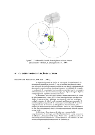 40
Figura 2.17 – O cenário básico de seleção de rede de acesso
(modificado – Beltran, F. e Roggendorf, M., 2004)
2.5.1 – ALGORITMOS DE SELEÇÃO DE ACESSO
De acordo com Koudouridis, G.P. et al., (2005),
O objeto do algoritmo de seleção de acesso pode ser implementado via
otimização de uma função utilidade. A função utilidade pode ser derivada de
uma métrica de desempenho ou uma combinação com peso de várias métricas de
desempenho como throughput atingido pelo usuário, probabilidade de bloqueio
ou perda, custo de comunicação (em termos de consumo de recursos e/ou preço),
utilização de recursos (balanceamento de carga), etc. Aqui estão alguns objetivos
exemplos para um algoritmo de seleção de acesso:
a) Selecione o fluxo de acesso via rádio com a maior qualidade de enlace
de rádio (por exemplo, o maior SINR – Sinal para Interferência mais Razão de
Ruído). A motivação aqui é selecionar um caminho de rádio com as melhores
condições de enlace de rádio levando a uma alta qualidade de comunicação. O
problema aqui é que a qualidade de comunicação também depende do nível de
congestionamento de um acesso de rádio particular. Adicionalmente, esta
comparação deve considerar o fato que diferentes acessos de rádio (dependendo
da suas funcionalidades e eficiência) podem possuir qualidade diferente para um
mesmo SINR.
b) Selecione o fluxo de acesso de rádio com o menor nível de
congestionamento. A motivação aqui é distribuir igualmente a carga nos acessos
de rádio (isto é, balanceamento de carga). Porém, como a qualidade do enlace de
rádio não é considerada na seleção, o usuário pode ficar com um enlace de rádio
ruim e conseqüentemente baixa qualidade de comunicação.
 