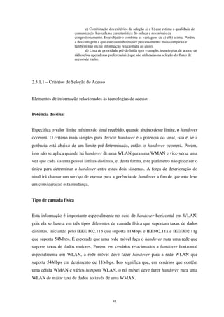 41
c) Combinação dos critérios de seleção a) e b) que estima a qualidade de
comunicação baseada na característica do enlace e nos níveis de
congestionamento. Este objetivo combina as vantagens de a) e b) acima. Porém,
a desvantagem é que este caminho requer processamento mais complexo e
também não inclui informação relacionada ao custo.
d) Lista de prioridade pré-definida (por exemplo, tecnologias de acesso de
rádio e/ou operadoras preferenciais) que são utilizadas na seleção do fluxo de
acesso de rádio.
2.5.1.1 – Critérios de Seleção de Acesso
Elementos de informação relacionados às tecnologias de acesso:
Potência do sinal
Especifica o valor limite mínimo do sinal recebido, quando abaixo deste limite, o handover
ocorrerá. O critério mais simples para decidir handover é a potência do sinal, isto é, se a
potência está abaixo de um limite pré-determinado, então, o handover ocorrerá. Porém,
isso não se aplica quando há handover de uma WLAN para uma WMAN e vice-versa uma
vez que cada sistema possui limites distintos, e, desta forma, este parâmetro não pode ser o
único para determinar o handover entre estes dois sistemas. A força de deterioração do
sinal irá chamar um serviço de evento para a gerência de handover a fim de que este leve
em consideração esta mudança.
Tipo de camada física
Esta informação é importante especialmente no caso de handover horizontal em WLAN,
pois ela se baseia em três tipos diferentes de camada física que suportam taxas de dados
distintas, iniciando pelo IEEE 802.11b que suporta 11Mbps e IEE802.11a e IEEE802.11g
que suporta 54Mbps. É esperado que uma rede móvel faça o handover para uma rede que
suporte taxas de dados maiores. Porém, em cenários relacionados a handover horizontal
especialmente em WLAN, a rede móvel deve fazer handover para a rede WLAN que
suporta 54Mbps em detrimento de 11Mbps. Isto significa que, em cenários que contém
uma célula WMAN e vários hotspots WLAN, o nó móvel deve fazer handover para uma
WLAN de maior taxa de dados ao invés de uma WMAN.
 