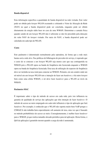 42
Banda disponível
Esta informação especifica a quantidade de banda disponível na rede visitada. Este valor
pode ser obtido pelo hotspot WLAN escutando e coletando o Vetor de Alocação de Rede
(NAV) no qual a banda disponível pode ser concluída, enquanto pode ser obtido
diretamente da estação rádio base no caso de uma WMAN. Determinar a camada física
quando saindo de um hotspot WLAN não é suficiente se não for precedido pela detecção
do valor NAV do hotspot visitado. Por meio do NAV, a banda disponível pode ser
calculada em cada tipo de WLAN.
Custo
Este parâmetro é determinado normalmente pela operadora, de forma que a rede mais
barata será a rede alvo. Nas políticas de bilhetagem do provedor de serviço, é esperado que
o custo de se conectar a um hotspot WLAN seja menos caro que sua contrapartida na
WMAN pois a WLAN opera na banda de freqüência não licenciada enquanto a WMAN
opera na banda de freqüência licenciada. Esta taxa de utilização do espectro de freqüência
deve ser incluída na taxa total para conectar ao WMAN. Portanto, em um cenário onde um
nó móvel em um hotspot WLAN tem a intenção de fazer um handover, e há outro hotspot
bem como uma célula WMAN, o nó deve fazer handover para a WLAN ao invés da
WMAN.
Parâmetro MAC
É importante saber o tipo de método de acesso em cada rede, pois isto influencia na
garantia de qualidade de serviço das aplicações que têm intenção de fazer handover. O
método de acesso ao meio empregado em cada rede influencia o tipo de aplicação que fará
handover. Por exemplo, é conhecido que o WLAN não suporta muito bem VoIP porque o
CSMA/CA não trabalha bem especialmente sob aumento de taxa, uma vez que é baseado
no método probabilístico de acesso ao meio. Conseqüentemente, é melhor fazer handover
para o WMAN, já que realiza tamanho alocado periódico para tal aplicação. Desta forma, o
QoS da aplicação é garantido mesmo quando a carga da rede é aumentada.
 