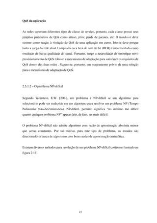 43
QoS da aplicação
As redes suportam diferentes tipos de classe de serviço, portanto, cada classe possui seus
próprios parâmetros de QoS como atraso, jitter, perda de pacotes, etc. O handover deve
ocorrer como reação à violação de QoS de uma aplicação em curso. Isto se deve porque
tanto a carga da rede atual é ampliada ou a taxa de erro de bit (BER) é incrementada como
resultado de baixa qualidade do canal. Portanto, surge a necessidade de investigar novo
provisionamento de QoS robusto e mecanismo de adaptação para satisfazer os requisitos de
QoS dentro das duas redes . Sugere-se, portanto, um mapeamento prévio de uma solução
para o mecanismo de adaptação de QoS.
2.5.1.2 – O problema NP-difícil
Segundo Weisstein, E.W. [200-], um problema é NP-difícil se um algoritmo para
solucioná-lo pode ser traduzido em um algoritmo para resolver um problema NP (Tempo
Polinomial Não-determinístico). NP-difícil, portanto significa “no mínimo tão difícil
quanto qualquer problema NP” apesar dele, de fato, ser mais difícil.
O problema NP-difícil não admite algoritmo com razão de aproximação absoluta menor
que certas constantes. Por tal motivo, para este tipo de problema, os estudos são
direcionados à busca de algoritmos com boas razões de aproximação assintótica.
Existem diversos métodos para resolução de um problema NP-difícil conforme ilustrado na
figura 2.17.
 