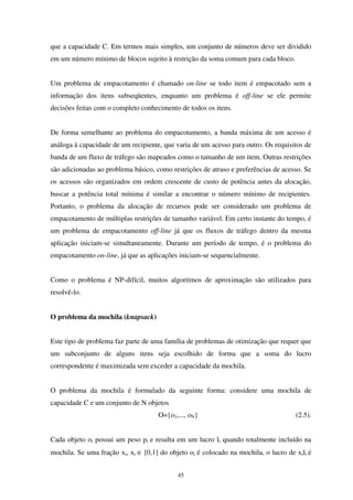 45
que a capacidade C. Em termos mais simples, um conjunto de números deve ser dividido
em um número mínimo de blocos sujeito à restrição da soma comum para cada bloco.
Um problema de empacotamento é chamado on-line se todo item é empacotado sem a
informação dos itens subseqüentes, enquanto um problema é off-line se ele permite
decisões feitas com o completo conhecimento de todos os itens.
De forma semelhante ao problema do empacotamento, a banda máxima de um acesso é
análoga à capacidade de um recipiente, que varia de um acesso para outro. Os requisitos de
banda de um fluxo de tráfego são mapeados como o tamanho de um item. Outras restrições
são adicionadas ao problema básico, como restrições de atraso e preferências de acesso. Se
os acessos são organizados em ordem crescente de custo de potência antes da alocação,
buscar a potência total mínima é similar a encontrar o número mínimo de recipientes.
Portanto, o problema da alocação de recursos pode ser considerado um problema de
empacotamento de múltiplas restrições de tamanho variável. Em certo instante do tempo, é
um problema de empacotamento off-line já que os fluxos de tráfego dentro da mesma
aplicação iniciam-se simultaneamente. Durante um período de tempo, é o problema do
empacotamento on-line, já que as aplicações iniciam-se sequencialmente.
Como o problema é NP-difícil, muitos algoritmos de aproximação são utilizados para
resolvê-lo.
O problema da mochila (knapsack)
Este tipo de problema faz parte de uma família de problemas de otimização que requer que
um subconjunto de alguns itens seja escolhido de forma que a soma do lucro
correspondente é maximizada sem exceder a capacidade da mochila.
O problema da mochila é formulado da seguinte forma: considere uma mochila de
capacidade C e um conjunto de N objetos
O={o1,..., oN} (2.5).
Cada objeto oi possui um peso pi e resulta em um lucro li quando totalmente incluído na
mochila. Se uma fração xi, xi ∈ [0,1] do objeto oi é colocado na mochila, o lucro de xili é
 