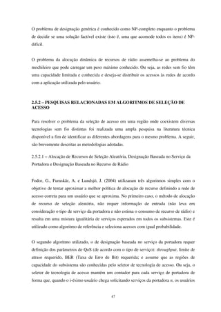 47
O problema de designação genérica é conhecido como NP-completo enquanto o problema
de decidir se uma solução factível existe (isto é, uma que acomode todos os itens) é NP-
difícil.
O problema da alocação dinâmica de recursos de rádio assemelha-se ao problema do
mochileiro que pode carregar um peso máximo conhecido. Ou seja, as redes sem fio têm
uma capacidade limitada e conhecida e deseja-se distribuir os acessos às redes de acordo
com a aplicação utilizada pelo usuário.
2.5.2 – PESQUISAS RELACIONADAS EM ALGORITMOS DE SELEÇÃO DE
ACESSO
Para resolver o problema da seleção de acesso em uma região onde coexistem diversas
tecnologias sem fio distintas foi realizada uma ampla pesquisa na literatura técnica
disponível a fim de identificar as diferentes abordagens para o mesmo problema. A seguir,
são brevemente descritas as metodologias adotadas.
2.5.2.1 – Alocação de Recursos de Seleção Aleatória, Designação Baseada no Serviço da
Portadora e Designação Baseada no Recurso de Rádio
Fodor, G., Furuskär, A. e Lundsjö, J. (2004) utilizaram três algoritmos simples com o
objetivo de tentar aproximar a melhor política de alocação de recurso definindo a rede de
acesso correta para um usuário que se aproxima. No primeiro caso, o método de alocação
de recurso de seleção aleatória, não requer informação de entrada (não leva em
consideração o tipo de serviço da portadora e não estima o consumo de recurso de rádio) e
resulta em uma mistura igualitária de serviços esperados em todos os subsistemas. Este é
utilizado como algoritmo de referência e seleciona acessos com igual probabilidade.
O segundo algoritmo utilizado, o de designação baseada no serviço da portadora requer
definição dos parâmetros de QoS (de acordo com o tipo de serviço): throughput, limite de
atraso requerido, BER (Taxa de Erro de Bit) requerida; e assume que as regiões de
capacidade do subsistema são conhecidas pelo seletor de tecnologia de acesso. Ou seja, o
seletor de tecnologia de acesso mantém um contador para cada serviço de portadora de
forma que, quando o i-ésimo usuário chega solicitando serviços da portadora n, os usuários
 