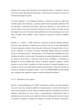 48
anteriores dos serviços ficam disponíveis. Este algoritmo utiliza as medidas do custo de
recurso do usuário individual para determinar o subsistema mais eficiente em recursos no
momento da chegada do usuário.
O terceiro algoritmo, o de designação baseado no consumo de recurso de rádio atual
(medido) requer mais informação e, portanto, permite maior capacidade combinada. Para
este algoritmo, o subsistema selecionado é aquele que aparenta ser o mais eficiente em
recursos (relativo) em termos da razão do consumo de recurso relativo do usuário na hora
da chegada. Como este valor pode mudar rapidamente em várias tecnologias de acesso de
rádio, ela impõe atraso, medidas e outros requisitos no projeto do sistema de múltiplos
acessos.
Furuskär, A. e Zander, J. (2005) utilizaram o algoritmo de Seleção Aleatória (Random
Selection) como algoritmo de referência por selecionar acessos com igual probabilidade.
Os outros algoritmos utilizados foram: Baseado no Serviço de Transporte (Bearer Service
based) e Baseado no Consumo de Recurso Individual Medido (Measured Individual
Resource Consumption based). Nesta pesquisa, o foco foi baseado na qualidade de serviço
definida pelo usuário (e não da rede). Os parâmetros de entrada utilizados para o algoritmo
de seleção de acesso foram: o status das redes de acesso candidatas e a informação na
qualidade de serviço desejada pelo usuário. O primeiro algoritmo emprega a política
baseada no serviço ótimo e parâmetros de QoS associados. O segundo algoritmo usa as
medidas no uso de recurso individual do usuário para determinar o subsistema eficiente em
recursos no momento da chegada do usuário. No caso de GSM/WCDMA foi demonstrado
que o emprego destes algoritmos superou o método de seleção de referência.
2.5.2.2 – Algoritmos Greedy (guloso)
Xing, B. e Venkatasubramanian, N. (2005) consideraram o problema da seleção dinâmica
de acessos como uma variação do problema do empacotamento. As decisões de seleção de
acesso foram baseadas em vários aspectos incluindo requisitos de qualidade de serviço da
aplicação, preferências de acesso (onde o usuário/aplicação explicitamente indica a
preferência por uma rede de acesso específica), limites de utilização de recurso do sistema
e restrições do aparelho. A intenção era minimizar o consumo de energia e maximizar a
 