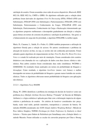 49
satisfação do usuário. Foram assumidas cinco redes de acesso disponíveis: Bluetooth, IEEE
802.11b, IEEE 802.11a, UMTS e GPRS. Os algoritmos utilizados para a solução deste
problema foram derivados do algoritmo First Fit Decreasing (FFD): FFDwS (FFD com
Substituição), FFDwSP (FFD com Substituição e Particionamento), FFDwSPL (FFD com
Substituição, Particionamento e Conhecimento da Carga), FFDwSPLR (FFD com
Substituição, Particionamento, Conhecimento da Carga e Realocação) demonstrando que
os algoritmos propostos melhoraram o desempenho gradualmente em direção a soluções
quase-ótimas em termos de consumo de potência e satisfação da preferência. Em geral, se
o balanceamento de carga não for prioridade, o algoritmo FFDwSPR é a melhor opção.
Mariz, D., Cananea, L., Sadok, D. e Fodor, G. (2006) também propuseram a utilização de
algoritmos Greedy para a seleção de acessos. Os autores consideraram o problema da
alocação de recursos on-line, ou seja, as sessões não são conhecidas previamente. Foram
adotados quatro algoritmos de empacotamento on-line: First Fit, Best Fit, Worst Fit e Less
Voice e o estudo foi realizado por meio de simulações. Foram considerados dois cenários
dinâmicos com chamadas de voz e aplicações de dados com duas classes: elástico e não-
elástico. Para ambos cenários foram consideradas duas redes simultâneas: WCDMA e
GSM/EDGE. Os resultados foram analisados em termos de probabilidade de bloqueio e
throughput. Como resultado, o algoritmo LessVoice (menos voz) fornece o melhor
desempenho em termos de probabilidade de bloqueio e garante menor lentidão em sessões
elásticas. Todos os algoritmos obtiveram menor probabilidade de bloqueio com aplicações
não-elásticas.
2.5.2.3 – Algoritmos Fuzzy MADM
Zhang, W. (2004) identificou o problema da estratégia de decisão do handover como um
problema fuzzy Multiple Attribute Decision Making (“Tomador” de Decisão de Múltiplos
Atributos) e a lógica nebulosa é aplicada para lidar com a informação imprecisa de alguns
critérios e preferências do usuário. Os critérios de handover considerados são: preço,
banda, razão sinal ruído, período transitório, transparência e consumo de bateria. Os
métodos MADM considerados são: SAW (Simple Additive Weighting Method – Método de
Peso Aditivo Simples), TOPSIS (Technique for Order Preference by Similarity to Ideal
Solution – Técnica para Ordem de Preferência por Semelhança com a Solução Ideal) e o
método Maxmin. Foram utilizadas as escalas de conversão propostas por Chen e Hwang
 