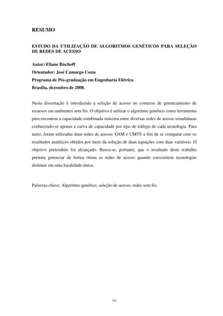 vii
RESUMO
ESTUDO DA UTILIZAÇÃO DE ALGORITMOS GENÉTICOS PARA SELEÇÃO
DE REDES DE ACESSO
Autor: Eliane Bischoff
Orientador: José Camargo Costa
Programa de Pós-graduação em Engenharia Elétrica
Brasília, dezembro de 2008.
Nesta dissertação é introduzida a seleção de acesso no contexto de gerenciamento de
recursos em ambientes sem fio. O objetivo é utilizar o algoritmo genético como ferramenta
para encontrar a capacidade combinada máxima entre diversas redes de acesso simultâneas
conhecendo-se apenas a curva de capacidade por tipo de tráfego de cada tecnologia. Para
tanto, foram utilizadas duas redes de acesso: GSM e UMTS a fim de se comparar com os
resultados analíticos obtidos por meio da solução de duas equações com duas variáveis. O
objetivo pretendido foi alcançado. Busca-se, portanto, que o resultado deste trabalho
permita gerenciar de forma ótima as redes de acesso quando coexistirem tecnologias
distintas em uma localidade única.
Palavras-chave: Algoritmo genético, seleção de acesso, redes sem fio.
 