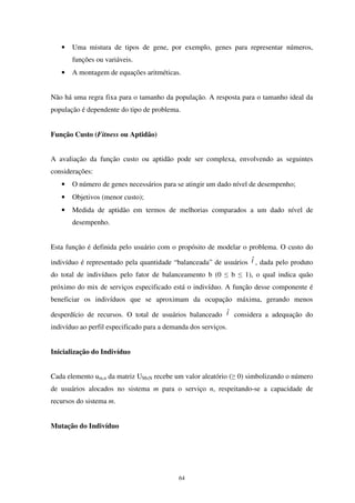 64
• Uma mistura de tipos de gene, por exemplo, genes para representar números,
funções ou variáveis.
• A montagem de equações aritméticas.
Não há uma regra fixa para o tamanho da população. A resposta para o tamanho ideal da
população é dependente do tipo de problema.
Função Custo (Fitness ou Aptidão)
A avaliação da função custo ou aptidão pode ser complexa, envolvendo as seguintes
considerações:
• O número de genes necessários para se atingir um dado nível de desempenho;
• Objetivos (menor custo);
• Medida de aptidão em termos de melhorias comparados a um dado nível de
desempenho.
Esta função é definida pelo usuário com o propósito de modelar o problema. O custo do
indivíduo é representado pela quantidade “balanceada” de usuários tˆ, dada pelo produto
do total de indivíduos pelo fator de balanceamento b (0 ≤ b ≤ 1), o qual indica quão
próximo do mix de serviços especificado está o indivíduo. A função desse componente é
beneficiar os indivíduos que se aproximam da ocupação máxima, gerando menos
desperdício de recursos. O total de usuários balanceado tˆ considera a adequação do
indivíduo ao perfil especificado para a demanda dos serviços.
Inicialização do Indivíduo
Cada elemento um,n da matriz UMxN recebe um valor aleatório (≥ 0) simbolizando o número
de usuários alocados no sistema m para o serviço n, respeitando-se a capacidade de
recursos do sistema m.
Mutação do Indivíduo
 