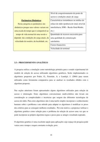 68
Nível de congestionamento do ponto de
acesso e condições atuais de carga
Características instantâneas ou médias do
enlace de rádio (potência do sinal, nível de
interferência, SNR – Razão Sinal-Ruído,
etc.)
Quantidade de recursos necessária para
uma qualidade de comunicação
satisfatória
Custos financeiros
Parâmetros Dinâmicos:
Nesta categoria os parâmetros são
dinâmicos porque seus valores variam em
uma escala de tempo que é comparável ao
tempo de vida normal de uma sessão e
depende: das condições de carga atuais, da
velocidade do usuário, da localidade, etc.
Velocidade do terminal
3.3 – PROCEDIMENTO ANALÍTICO
A pesquisa utiliza a simulação como metodologia primária para o estudo experimental do
modelo de seleção de acesso utilizando algoritmos genéticos. Serão implementados os
algoritmos propostos por Fodor, G., Furuskär, A. e Lundsjö, J. (2004) para serem
utilizados como ferramenta comparativa para se analisar os resultados obtidos com o
algoritmo proposto.
Nas seções anteriores foram apresentados alguns algoritmos utilizados para seleção de
acesso e otimização. Estes algoritmos convencionais multi-critérios não levam em
consideração as complexidades e incertezas que surgem das diferentes tecnologias de
acesso de rádio. Para estes algoritmos não é uma tarefa simples incorporar o conhecimento
humano sobre o problema e um método para adaptar os algoritmos é modificar os pesos
dos critérios para se conseguir melhores resultados. Por este motivo, a proposta é utilizar o
algoritmo genético como solução para o problema da seleção de acesso uma vez que se
pode incorporar ao próprio algoritmo regras e pesos para se atingir o resultado esperado.
O algoritmo genético é uma excelente opção para aplicações cujo espaço de pesquisa pode
variar com o tempo e requer constante evolução, pois:
 