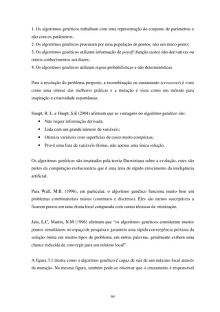 69
1. Os algoritmos genéticos trabalham com uma representação do conjunto de parâmetros e
não com os parâmetros;
2. Os algoritmos genéticos procuram por uma população de pontos, não um único ponto;
3. Os algoritmos genéticos utilizam informação de payoff (função custo) não derivativas ou
outros conhecimentos auxiliares;
4. Os algoritmos genéticos utilizam regras probabilísticas e não determinísticas.
Para a resolução do problema proposto, a recombinação ou cruzamento (crossover) é visto
como uma síntese das melhores práticas e a mutação é vista como um método para
inspiração e criatividade espontâneas.
Haupt, R. L. e Haupt, S.E (2004) afirmam que as vantagens do algoritmo genético são:
• Não requer informação derivada;
• Lida com um grande número de variáveis;
• Otimiza variáveis com superfícies de custo muito complexas;
• Provê uma lista de variáveis ótimas, não apenas uma única solução.
Os algoritmos genéticos são inspirados pela teoria Darwiniana sobre a evolução, estes são
partes da computação evolucionária que é uma área de rápido crescimento da inteligência
artificial.
Para Wall, M.B. (1996), em particular, o algoritmo genético funciona muito bem em
problemas combinatoriais mistos (contínuos e discretos). Eles são menos susceptíveis a
ficarem presos em uma ótima local comparada com outras técnicas de otimização.
Jain, L.C, Martin, N.M (1996) afirmam que “os algoritmos genéticos consideram muitos
pontos simultâneos no espaço de pesquisa e garantem uma rápida convergência próxima da
solução ótima em muitos tipos de problema; em outras palavras, geralmente exibem uma
chance reduzida de convergir para um mínimo local”.
A figura 3.1 ilustra como o algoritmo genético é capaz de sair de um máximo local através
da mutação. Na mesma figura, também pode-se observar que o cruzamento é responsável
 