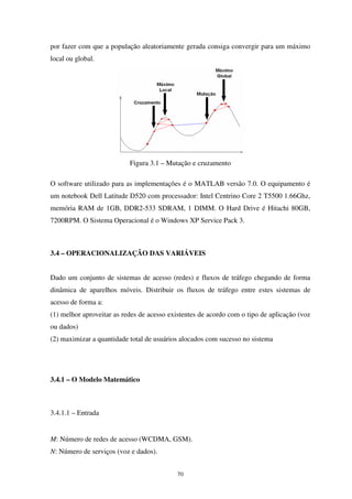 70
por fazer com que a população aleatoriamente gerada consiga convergir para um máximo
local ou global.
Figura 3.1 – Mutação e cruzamento
O software utilizado para as implementações é o MATLAB versão 7.0. O equipamento é
um notebook Dell Latitude D520 com processador: Intel Centrino Core 2 T5500 1.66Ghz,
memória RAM de 1GB, DDR2-533 SDRAM, 1 DIMM. O Hard Drive é Hitachi 80GB,
7200RPM. O Sistema Operacional é o Windows XP Service Pack 3.
3.4 – OPERACIONALIZAÇÃO DAS VARIÁVEIS
Dado um conjunto de sistemas de acesso (redes) e fluxos de tráfego chegando de forma
dinâmica de aparelhos móveis. Distribuir os fluxos de tráfego entre estes sistemas de
acesso de forma a:
(1) melhor aproveitar as redes de acesso existentes de acordo com o tipo de aplicação (voz
ou dados)
(2) maximizar a quantidade total de usuários alocados com sucesso no sistema
3.4.1 – O Modelo Matemático
3.4.1.1 – Entrada
M: Número de redes de acesso (WCDMA, GSM).
N: Número de serviços (voz e dados).
 
