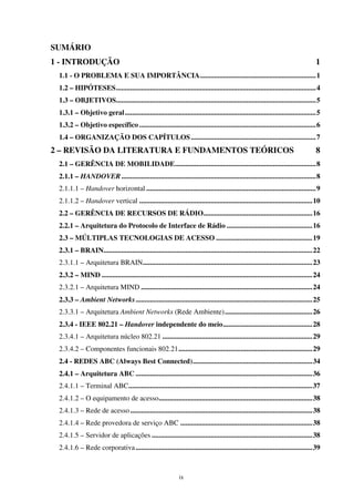 ix
SUMÁRIO
1 - INTRODUÇÃO 1
1.1 - O PROBLEMA E SUA IMPORTÂNCIA.................................................................1
1.2 – HIPÓTESES................................................................................................................4
1.3 – OBJETIVOS................................................................................................................5
1.3.1 – Objetivo geral...........................................................................................................5
1.3.2 – Objetivo específico ...................................................................................................6
1.4 – ORGANIZAÇÃO DOS CAPÍTULOS......................................................................7
2 – REVISÃO DA LITERATURA E FUNDAMENTOS TEÓRICOS 8
2.1 – GERÊNCIA DE MOBILIDADE...............................................................................8
2.1.1 – HANDOVER.............................................................................................................8
2.1.1.1 – Handover horizontal ...............................................................................................9
2.1.1.2 – Handover vertical .................................................................................................10
2.2 – GERÊNCIA DE RECURSOS DE RÁDIO.............................................................16
2.2.1 – Arquitetura do Protocolo de Interface de Rádio ................................................16
2.3 – MÚLTIPLAS TECNOLOGIAS DE ACESSO ......................................................19
2.3.1 – BRAIN.....................................................................................................................22
2.3.1.1 – Arquitetura BRAIN...............................................................................................23
2.3.2 – MIND ......................................................................................................................24
2.3.2.1 – Arquitetura MIND ................................................................................................24
2.3.3 – Ambient Networks...................................................................................................25
2.3.3.1 – Arquitetura Ambient Networks (Rede Ambiente).................................................26
2.3.4 - IEEE 802.21 – Handover independente do meio..................................................28
2.3.4.1 – Arquitetura núcleo 802.21 ....................................................................................29
2.3.4.2 – Componentes funcionais 802.21...........................................................................29
2.4 - REDES ABC (Always Best Connected)...................................................................34
2.4.1 – Arquitetura ABC ...................................................................................................36
2.4.1.1 – Terminal ABC.......................................................................................................37
2.4.1.2 – O equipamento de acesso......................................................................................38
2.4.1.3 – Rede de acesso......................................................................................................38
2.4.1.4 – Rede provedora de serviço ABC ..........................................................................38
2.4.1.5 – Servidor de aplicações ..........................................................................................38
2.4.1.6 – Rede corporativa...................................................................................................39
 