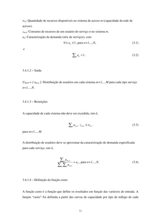 71
wm: Quantidade de recursos disponíveis no sistema de acesso m (capacidade da rede de
acesso).
zm,n: Consumo de recursos de um usuário do serviço n no sistema m.
an: Caracterização da demanda (mix de serviços), com
10 ≤≤ na , para n=1,...,N, (3.1)
e
1=∑n na . (3.2)
3.4.1.2 – Saída
UMxN = { um,n }: Distribuição de usuários em cada sistema m=1,...,M para cada tipo serviço
n=1,...,N.
3.4.1.3 – Restrições
A capacidade de cada sistema não deve ser excedida, isto é,
mn nmnm wzu ≤⋅∑ ,, , (3.3)
para m=1,...,M.
A distribuição de usuários deve se aproximar da caracterização de demanda especificada
para cada serviço, isto é,
n
m n nm
m nm
a
u
u
≈
∑ ∑
∑
,
,
, para n=1,...,N. (3.4)
3.4.1.4 – Definição da função custo
A função custo é a função que define os resultados em função das variáveis de entrada. A
função “custo” foi definida a partir das curvas de capacidade por tipo de tráfego de cada
 