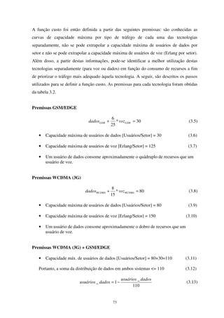 73
A função custo foi então definida a partir das seguintes premissas: são conhecidas as
curvas de capacidade máxima por tipo de tráfego de cada uma das tecnologias
separadamente, não se pode extrapolar a capacidade máxima de usuários de dados por
setor e não se pode extrapolar a capacidade máxima de usuários de voz (Erlang por setor).
Além disso, a partir destas informações, pode-se identificar a melhor utilização destas
tecnologias separadamente (para voz ou dados) em função do consumo de recursos a fim
de priorizar o tráfego mais adequado àquela tecnologia. A seguir, são descritos os passos
utilizados para se definir a função custo. As premissas para cada tecnologia foram obtidas
da tabela 3.2.
Premissas GSM/EDGE
30*
25
6
=+ GSMGSM vozdados (3.5)
• Capacidade máxima de usuários de dados [Usuários/Setor] = 30 (3.6)
• Capacidade máxima de usuários de voz [Erlang/Setor] = 125 (3.7)
• Um usuário de dados consome aproximadamente o quádruplo de recursos que um
usuário de voz.
Premissas WCDMA (3G)
80*
15
8
=+ WCDMAWCDMA vozdados (3.8)
• Capacidade máxima de usuários de dados [Usuários/Setor] = 80 (3.9)
• Capacidade máxima de usuários de voz [Erlang/Setor] = 150 (3.10)
• Um usuário de dados consome aproximadamente o dobro de recursos que um
usuário de voz.
Premissas WCDMA (3G) + GSM/EDGE
• Capacidade máx. de usuários de dados [Usuários/Setor] = 80+30=110 (3.11)
Portanto, a soma da distribuição de dados em ambos sistemas <= 110 (3.12)
110
_
1_
dadosusuários
dadosusuários −= (3.13)
 