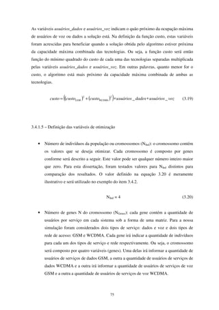 75
As variáveis usuários_dados e usuários_voz indicam o quão próximo da ocupação máxima
de usuários de voz ou dados a solução está. Na definição da função custo, estas variáveis
foram acrescidas para beneficiar quando a solução obtida pelo algoritmo estiver próxima
da capacidade máxima combinada das tecnologias. Ou seja, a função custo será então
função do mínimo quadrado do custo de cada uma das tecnologias separadas multiplicada
pelas variáveis usuários_dados e usuários_voz. Em outras palavras, quanto menor for o
custo, o algoritmo está mais próximo da capacidade máxima combinada de ambas as
tecnologias.
( ) ( )( ) vozusuáriosdadosusuárioscustocustocusto WCDMAGSM __
22
∗∗+= (3.19)
3.4.1.5 – Definição das variáveis de otimização
• Número de indivíduos da população ou cromossomos (NInd): o cromossomo contém
os valores que se deseja otimizar. Cada cromossomo é composto por genes
conforme será descrito a seguir. Este valor pode ser qualquer número inteiro maior
que zero. Para esta dissertação, foram testados valores para NInd distintos para
comparação dos resultados. O valor definido na equação 3.20 é meramente
ilustrativo e será utilizado no exemplo do item 3.4.2.
NInd = 4 (3.20)
• Número de genes N do cromossomo (NGenes): cada gene contém a quantidade de
usuários por serviço em cada sistema sob a forma de uma matriz. Para a nossa
simulação foram considerados dois tipos de serviço: dados e voz e dois tipos de
rede de acesso: GSM e WCDMA. Cada gene irá indicar a quantidade de indivíduos
para cada um dos tipos de serviço e rede respectivamente. Ou seja, o cromossomo
será composto por quatro variáveis (genes). Uma delas irá informar a quantidade de
usuários de serviços de dados GSM, a outra a quantidade de usuários de serviços de
dados WCDMA e a outra irá informar a quantidade de usuários de serviços de voz
GSM e a outra a quantidade de usuários de serviços de voz WCDMA.
 