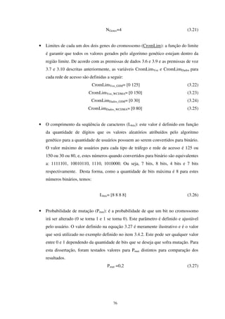 76
NGenes=4 (3.21)
• Limites de cada um dos dois genes do cromossomo (CromLim): a função do limite
é garantir que todos os valores gerados pelo algoritmo genético estejam dentro da
região limite. De acordo com as premissas de dados 3.6 e 3.9 e as premissas de voz
3.7 e 3.10 descritas anteriormente, as variáveis CromLimVoz e CromLimDados para
cada rede de acesso são definidas a seguir:
CromLimVoz_GSM= [0 125] (3.22)
CromLimVoz_WCDMA= [0 150] (3.23)
CromLimDados_GSM= [0 30] (3.24)
CromLimDados_WCDMA= [0 80] (3.25)
• O comprimento da seqüência de caracteres (Lbits): este valor é definido em função
da quantidade de dígitos que os valores aleatórios atribuídos pelo algoritmo
genético para a quantidade de usuários possuem ao serem convertidos para binário.
O valor máximo de usuários para cada tipo de tráfego e rede de acesso é 125 ou
150 ou 30 ou 80, e, estes números quando convertidos para binário são equivalentes
a: 1111101, 10010110, 1110, 1010000. Ou seja, 7 bits, 8 bits, 4 bits e 7 bits
respectivamente. Desta forma, como a quantidade de bits máxima é 8 para estes
números binários, temos:
Lbits= [8 8 8 8] (3.26)
• Probabilidade de mutação (Pmut): é a probabilidade de que um bit no cromossomo
irá ser alterado (0 se torna 1 e 1 se torna 0). Este parâmetro é definido e ajustável
pelo usuário. O valor definido na equação 3.27 é meramente ilustrativo e é o valor
que será utilizado no exemplo definido no item 3.4.2. Este pode ser qualquer valor
entre 0 e 1 dependendo da quantidade de bits que se deseja que sofra mutação. Para
esta dissertação, foram testados valores para Pmut distintos para comparação dos
resultados.
Pmut =0,2 (3.27)
 