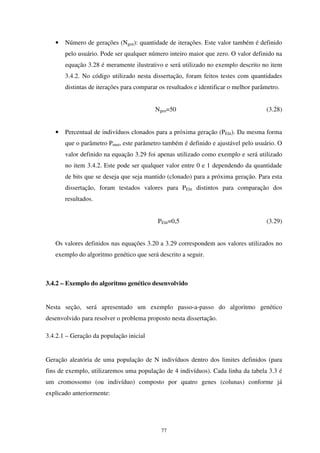77
• Número de gerações (Ngen): quantidade de iterações. Este valor também é definido
pelo usuário. Pode ser qualquer número inteiro maior que zero. O valor definido na
equação 3.28 é meramente ilustrativo e será utilizado no exemplo descrito no item
3.4.2. No código utilizado nesta dissertação, foram feitos testes com quantidades
distintas de iterações para comparar os resultados e identificar o melhor parâmetro.
Ngen=50 (3.28)
• Percentual de indivíduos clonados para a próxima geração (PElit). Da mesma forma
que o parâmetro Pmut, este parâmetro também é definido e ajustável pelo usuário. O
valor definido na equação 3.29 foi apenas utilizado como exemplo e será utilizado
no item 3.4.2. Este pode ser qualquer valor entre 0 e 1 dependendo da quantidade
de bits que se deseja que seja mantido (clonado) para a próxima geração. Para esta
dissertação, foram testados valores para PElit distintos para comparação dos
resultados.
PElit=0,5 (3.29)
Os valores definidos nas equações 3.20 a 3.29 correspondem aos valores utilizados no
exemplo do algoritmo genético que será descrito a seguir.
3.4.2 – Exemplo do algoritmo genético desenvolvido
Nesta seção, será apresentado um exemplo passo-a-passo do algoritmo genético
desenvolvido para resolver o problema proposto nesta dissertação.
3.4.2.1 – Geração da população inicial
Geração aleatória de uma população de N indivíduos dentro dos limites definidos (para
fins de exemplo, utilizaremos uma população de 4 indivíduos). Cada linha da tabela 3.3 é
um cromossomo (ou indivíduo) composto por quatro genes (colunas) conforme já
explicado anteriormente:
 