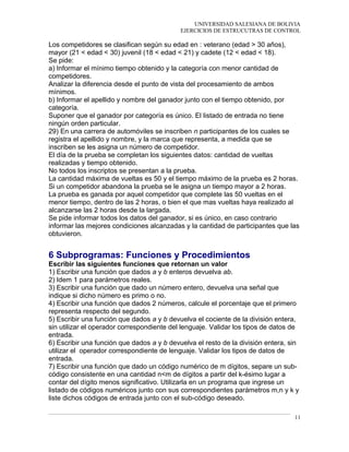 UNIVERSIDAD SALESIANA DE BOLIVIA
EJERCICIOS DE ESTRUCUTRAS DE CONTROL
Los competidores se clasifican según su edad en : veterano (edad > 30 años),
mayor (21 < edad < 30) juvenil (18 < edad < 21) y cadete (12 < edad < 18).
Se pide:
a) Informar el mínimo tiempo obtenido y la categoría con menor cantidad de
competidores.
Analizar la diferencia desde el punto de vista del procesamiento de ambos
mínimos.
b) Informar el apellido y nombre del ganador junto con el tiempo obtenido, por
categoría.
Suponer que el ganador por categoría es único. El listado de entrada no tiene
ningún orden particular.
29) En una carrera de automóviles se inscriben n participantes de los cuales se
registra el apellido y nombre, y la marca que representa, a medida que se
inscriben se les asigna un número de competidor.
El día de la prueba se completan los siguientes datos: cantidad de vueltas
realizadas y tiempo obtenido.
No todos los inscriptos se presentan a la prueba.
La cantidad máxima de vueltas es 50 y el tiempo máximo de la prueba es 2 horas.
Si un competidor abandona la prueba se le asigna un tiempo mayor a 2 horas.
La prueba es ganada por aquel competidor que complete las 50 vueltas en el
menor tiempo, dentro de las 2 horas, o bien el que mas vueltas haya realizado al
alcanzarse las 2 horas desde la largada.
Se pide informar todos los datos del ganador, si es único, en caso contrario
informar las mejores condiciones alcanzadas y la cantidad de participantes que las
obtuvieron.
6 Subprogramas: Funciones y Procedimientos
Escribir las siguientes funciones que retornan un valor
1) Escribir una función que dados a y b enteros devuelva ab.
2) Idem 1 para parámetros reales.
3) Escribir una función que dado un número entero, devuelva una señal que
indique si dicho número es primo o no.
4) Escribir una función que dados 2 números, calcule el porcentaje que el primero
representa respecto del segundo.
5) Escribir una función que dados a y b devuelva el cociente de la división entera,
sin utilizar el operador correspondiente del lenguaje. Validar los tipos de datos de
entrada.
6) Escribir una función que dados a y b devuelva el resto de la división entera, sin
utilizar el operador correspondiente de lenguaje. Validar los tipos de datos de
entrada.
7) Escribir una función que dado un código numérico de m dígitos, separe un sub-
código consistente en una cantidad n<m de dígitos a partir del k-ésimo lugar a
contar del dígito menos significativo. Utilizarla en un programa que ingrese un
listado de códigos numéricos junto con sus correspondientes parámetros m,n y k y
liste dichos códigos de entrada junto con el sub-código deseado.
11
 