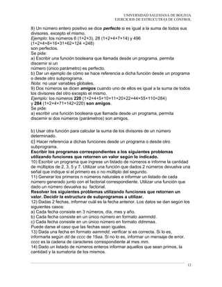UNIVERSIDAD SALESIANA DE BOLIVIA
EJERCICIOS DE ESTRUCUTRAS DE CONTROL
8) Un número entero positivo se dice perfecto si es igual a la suma de todos sus
divisores. excepto el mismo.
Ejemplo: los números 6 (1+2+3), 28 (1+2+4+7+14) y 496
(1+2+4+8+16+31+62+124 +248)
son perfectos.
Se pide:
a) Escribir una función booleana que llamada desde un programa, permita
discernir si un
número (único parámetro) es perfecto.
b) Dar un ejemplo de cómo se hace referencia a dicha función desde un programa
o desde otro subprograma.
Nota: no usar variables globales.
9) Dos números se dicen amigos cuando uno de ellos es igual a la suma de todos
los divisores del otro excepto el mismo.
Ejemplo: los números 220 (1+2+4+5+10+11+20+22+44+55+110=284)
y 284 (1+2+4+71+142=220) son amigos.
Se pide:
a) escribir una función booleana que llamada desde un programa, permita
discernir si dos números (parámetros) son amigos.
b) Usar otra función para calcular la suma de los divisores de un número
determinado.
c) Hacer referencia a dichas funciones desde un programa o desde otro
subprograma.
Escribir los programas correspondientes a los siguientes problemas
utilizando funciones que retornen un valor según lo indicado.
10) Escribir un programa que ingrese un listado de números e informe la cantidad
de múltiplos de 2, 3, 5 y 7. Utilizar una función que dados 2 números devuelva una
señal que indique si el primero es o no múltiplo del segundo.
11) Generar los primeros n números naturales e informar un listado de cada
número generado junto con el factorial correspondiente. Utilizar una función que
dado un número devuelva su factorial.
Resolver los siguientes problemas utilizando funciones que retornen un
valor. Decidir la estructura de subprogramas a utilizar.
12) Dadas 2 fechas, informar cuál es la fecha anterior. Los datos se dan según los
siguientes casos:
a) Cada fecha consiste en 3 números, día, mes y año.
b) Cada fecha consiste en un único número en formato aammdd.
c) Cada fecha consiste en un único número en formato ddmmaa.
Puede darse el caso que las fechas sean iguales.
13) Dada una fecha en formato aammdd, verificar si es correcta. Si lo es,
informarla según dd de cccc de 19aa. Si no lo es, informar un mensaje de error.
cccc es la cadena de caracteres correspondiente al mes mm.
14) Dado un listado de números enteros informar aquellos que sean primos, la
cantidad y la sumatoria de los mismos.
12
 