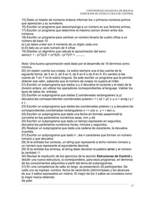 UNIVERSIDAD SALESIANA DE BOLIVIA
EJERCICIOS DE ESTRUCUTRAS DE CONTROL
15) Dado un listado de números enteros informar los n primeros números primos
que aparezcan y su sumatoria.
16) Escribir un programa que descomponga a un número en sus factores primos.
17) Escribir un programa que determine el máximo común divisor entre dos
números.
18) Escribir un programa para cambiar un número binario de cuatro cifras a un
número de base 10
a) Los datos a leer son 4 números de un dígito cada uno
b) El dato es un solo número de 4 cifras
19) Diseñar un algoritmo que calcule la aproximación del seno:
sen(x)= 1 - (x^3)/3! + (x^5)/5 - (x^7)/7! + ..........
Nota: Una buena aproximación está dada por el desarrollo de 10 términos como
mínimo.
20) Un pastor cuenta sus ovejas. Le sobra siempre una si las cuenta de la
siguiente forma: de 3 en 3, de 5 en 5, de 6 en 6 o de 9 en 9. En cambio si las
cuenta de 7 en 7 no le sobra ninguna. Se pide escribir un programa que le permita
obtener ese valor, sabiendo que el número de ovejas no supera el millar.
21) Escribir un subprograma que dados a y b devuelva el cociente y el resto de la
división entera, sin utilizar los operadores correspondientes al lenguaje. Validar los
tipos de datos de entrada.
22) Escribir un subprograma que dadas 2 coordenadas rectangulares (x,y)
devuelva las correspondientes coordenadas polares r = ( x2 + y2 )½ y α = arctg ( y /
x ) .
23) Escribir un subprograma que dadas las coordenadas polares r y α devuelva las
correspondientes coordenadas rectangulares x = r cos α , y = r sen α.
24) Escribir un subprograma que dada una fecha en formato aaaammdd la
convierta en los parámetros numéricos aaaa, mm y dd.
25) Escribir un subprograma que dado un tiempo expresado en segundos,
devuelva los parámetros numéricos horas, minutos y segundos.
26) Realizar un subprograma que dada una cadena de caracteres, la devuelva
invertida.
27) Escribir un subprograma que dado n , lea n caracteres que forman un número
romano y que devuelva:
28) Si la entrada fue correcta, un string que represente a dicho número romano y
un número que represente el equivalente decimal,
29) Si la entrada fue errónea, el string debe devolver la palabra error y el número
la cantidad -1.
30) Revisar la resolución de los ejercicios de la sección Estructuras de Control y
decidir una nueva estructura, si correspondiera, para esos programas, en términos
de los conocimientos adquiridos a partir del tema de subprogramas.
31) En una competencia de salto en largo, se presentaron 20 participantes. De
cada uno se ingresa: nombre, fecha de nacimiento (dd/mm/aaaa) y los alcances
de sus 3 saltos expresados en metros. El mejor de los 3 saltos se considera como
la mejor marca obtenida.
Se pide:
13
 