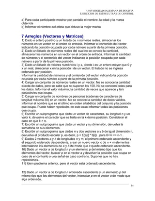 UNIVERSIDAD SALESIANA DE BOLIVIA
EJERCICIOS DE ESTRUCUTRAS DE CONTROL
a) Para cada participante mostrar por pantalla el nombre, la edad y la marca
obtenida
b) Informar el nombre del atleta que obtuvo la mejor marca
7 Arreglos (Vectores y Matrices)
1) Dado n entero positivo y un listado de n números reales, almacenar los
números en un vector en el orden de entrada. Informar el contenido del vector
indicando la posición ocupada por cada número a partir de la primera posición.
2) Dado un listado de números reales del cual no se conoce la cantidad,
almacenar los números en un vector en el orden de entrada. Informar la cantidad
de números y el contenido del vector indicando la posición ocupada por cada
número a partir de la primera posición.
3) Dado un listado de valores numéricos i y x, donde i es un entero mayor que 0 y
x un real, almacenar x en la posición i de un vector. El listado no se ingresa
ordenado por posición.
Informar la cantidad de números y el contenido del vector indicando la posición
ocupada por cada número a partir de la primera posición.
4) Cargar un conjunto de números reales en un vector. No se conoce la cantidad
exacta de datos, pero se sabe que no superan los 100. No se conocen cotas para
los datos. Informar el valor máximo, la cantidad de veces que aparece y la/s
posición/es que ocupa.
5) Cargar un conjunto de nombres de personas (cadenas de caracteres de
longitud máxima 30) en un vector. No se conoce la cantidad de datos válidos.
Informar el nombre que es el último en orden alfabético del conjunto y la posición
que ocupa. Puede haber repetición, en este caso informar todas las posiciones
que ocupa.
6) Escribir un subprograma que dado un vector de caracteres, su longitud n y un
valor k, devuelva el caracter que se halla en la k-ésima posición. Considerar el
caso en que k > n.
7) Escribir un subprograma que dado un vector y su dimensión, devuelva la
sumatoria de sus elementos.
8) Escribir un subprograma que dados n y dos vectores a y b de igual dimensión n,
devuelva el producto escalar p, es decir, p = Σ(a[i] * b[i]) , para 0<=i <= n-1 .
9) Dados 2 vectores a y b de longitudes n y m, el primero ordenado ascendente y
el segundo ordenado descendente, crear un nuevo vector c de n + m elementos
intercalando los elementos de a y b de modo que c quede ordenado ascendente.
10) Dado un vector a de longitud n y un elemento p del mismo tipo que los
elementos del vector, buscar p en el vector a y devolver la posición que ocupa en
caso de encontrarlo o una señal en caso contrario. Suponer que no hay
repeticiones.
11) Idem problema anterior, pero el vector está ordenado ascendente.
12) Dado un vector a de longitud n ordenado ascendente y un elemento p del
mismo tipo que los elementos del vector, intercalar p en el vector a de modo que
siga ordenado.
14
 