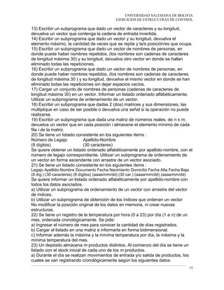 UNIVERSIDAD SALESIANA DE BOLIVIA
EJERCICIOS DE ESTRUCUTRAS DE CONTROL
13) Escribir un subprograma que dado un vector de caracteres y su longitud,
devuelva un vector que contenga la cadena de entrada invertida.
14) Escribir un subprograma que dado un vector y su longitud, devuelva el
elemento máximo, la cantidad de veces que se repite y la/s posición/es que ocupa.
15) Escribir un subprograma que dado un vector de nombres de personas, en
donde puede haber nombres repetidos, (los nombres son cadenas de caracteres
de longitud máxima 30) y su longitud, devuelva otro vector en donde se hallan
eliminado todas las repeticiones.
16) Escribir un subprograma que dado un vector de nombres de personas, en
donde puede haber nombres repetidos, (los nombres son cadenas de caracteres
de longitud máxima 30 ) y su longitud, devuelva el mismo vector en donde se han
eliminado todas las repeticiones sin dejar espacios vacíos.
17) Cargar un conjunto de nombres de personas (cadenas de caracteres de
longitud máxima 30) en un vector. Informar un listado ordenado alfabéticamente.
Utilizar un subprograma de ordenamiento de un vector.
18) Escribir un subprograma que dadas 2 (dos) matrices y sus dimensiones, las
multiplique en caso de ser posible o devuelva una señal si la operación no puede
realizarse.
19) Escribir un subprograma que dada una matriz de números reales, de n x m,
devuelva un vector que en cada posición i almacene el elemento mínimo de cada
fila i de la matriz.
20) Se tiene un listado consistente en los siguientes ítems :
Número de Legajo Apellido-Nombre
(8 dígitos) (30 caracteres)
Se quiere obtener un listado ordenado alfabéticamente por apellido-nombre, con el
número de legajo correspondiente. Utilizar un subprograma de ordenamiento de
un vector en forma ascendente con arrastre de un vector asociado.
21) Se tiene un listado consistente en los siguientes ítems :
Legajo Apellido-Nombre Documento Fecha Nacimiento Domicilio Fecha Alta Fecha Baja
(8 díg.) (30 caracteres) (8 dígitos) (aaaa/mm/dd) (30 car.) (aaaa/mm/dd) (aaaa/mm/dd)
Se quiere informar un listado ordenado alfabéticamente por apellido-nombre con
todos los datos asociados.
a) Utilizar un subprograma de ordenamiento de un vector con arrastre del vector
de índices.
b) Utilizar un subprograma de obtención de los índices que ordenan un vector
No modificar la posición original de los datos en memoria, ni crear nuevas
estructuras.
22) Se tiene un registro de la temperatura por hora (0 a 23) por día (1 a n) de un
mes, ordenada cronológicamente. Se pide:
a) Ingresar el número de mes para conocer la cantidad de días registrados.
b) Cargar el listado en una matriz e informarla en forma bidimensional.
c) Informar además la máxima y la mínima temperatura por día, la máxima y la
mínima temperatura del mes.
23) Un depósito almacena m productos distintos. Al comienzo del día se tiene un
listado con el stock inicial de cada uno de los m productos.
a) Durante el día se realizan movimientos de entrada y/o salida de productos, los
cuales se van registrando cronológicamente según los siguientes datos:
15
 