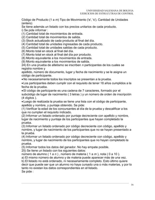 UNIVERSIDAD SALESIANA DE BOLIVIA
EJERCICIOS DE ESTRUCUTRAS DE CONTROL
Código de Producto (1 a m) Tipo de Movimiento ('e', 's'). Cantidad de Unidades
(entero)
Se tiene además un listado con los precios unitarios de cada producto.
i) Se pide informar :
(1) Cantidad total de movimientos de entrada.
(2) Cantidad total de movimientos de salida.
(3) Stock actualizado de cada producto al final del día.
(4) Cantidad total de unidades ingresadas de cada producto.
(5) Cantidad total de unidades salidas de cada producto.
(6) Monto total en stock al final del día.
(7) Monto total en stock al final del día por producto.
(8) Monto equivalente a los movimientos de entrada.
(9) Monto equivalente a los movimientos de salida.
24) En una prueba de atletismo se inscriben n participantes de los cuales se
registra nombre y
apellido, número de documento, lugar y fecha de nacimiento y se le asigna un
código de participante.
•No necesariamente todos los inscriptos se presentan a la prueba.
•Los participantes deben cumplir con el requisito de tener 18 años cumplidos a la
fecha de la prueba.
•El código de participante es una cadena de 7 caracteres, formado por el
subcódigo de lugar de nacimiento ( 3 letras ) y un número de orden de inscripción
(4 dígitos ).
•Luego de realizada la prueba se tiene una lista con el código de participante,
apellido y nombre, y puntaje obtenido. Se pide:
(1) Verificar la edad de los concursantes al día de la prueba y descalificar a los
que no cumplan el requisito indicado.
(2) Informar un listado ordenado por puntaje decreciente con apellido y nombre,
lugar de nacimiento y puntaje de los participantes que hayan completado la
prueba.
(3) Informar un listado ordenado por código decreciente con código, apellido y
nombre, y lugar de nacimiento de los participantes que no se hayan presentado a
la prueba.
(4) Informar un listado ordenado por código decreciente con código, apellido y
nombre, y lugar de nacimiento de los participantes que no hayan completado la
prueba.
(5) Informar todos los datos del ganador. No hay empate posible.
25) Se tiene un listado con los siguientes datos:
número de alumno ( 1 a n ) , número de materia ( 1 a m ), nota ( 0 a 10 ).
a) El mismo número de alumno y de materia puede aparecer más de una vez.
b) El listado no está ordenado, ni necesariamente completo. Esto último quiere
decir que puede ser que un alumno no haya cursado una o más materias, y por lo
tanto no existan los datos correspondientes en el listado.
Se pide :
16
 