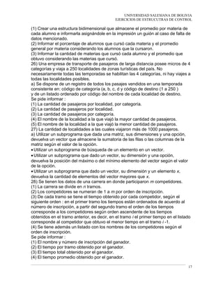 UNIVERSIDAD SALESIANA DE BOLIVIA
EJERCICIOS DE ESTRUCUTRAS DE CONTROL
(1) Crear una estructura bidimensional que almacene el promedio por materia de
cada alumno e informarla asignándole en la impresión un guión al caso de falta de
datos mencionado.
(2) Informar el porcentaje de alumnos que cursó cada materia y el promedio
general por materia considerando los alumnos que la cursaron.
(3) Informar la cantidad de materias que cursó cada alumno y el promedio que
obtuvo considerando las materias que cursó.
26) Una empresa de transporte de pasajeros de larga distancia posee micros de 4
categorías y viaja a 250 localidades de zonas turísticas del país. No
necesariamente todas las temporadas se habilitan las 4 categorías, ni hay viajes a
todas las localidades posibles.
a) Se dispone de un registro de todos los pasajes vendidos en una temporada
consistente en: código de categoría (a, b, c, d y código de destino (1 a 250 )
y de un listado ordenado por código del nombre de cada localidad de destino.
Se pide informar :
(1) La cantidad de pasajeros por localidad, por categoría.
(2) La cantidad de pasajeros por localidad.
(3) La cantidad de pasajeros por categoría.
(4) El nombre de la localidad a la que viajó la mayor cantidad de pasajeros.
(5) El nombre de la localidad a la que viajó la menor cantidad de pasajeros.
27) La cantidad de localidades a las cuales viajaron más de 1000 pasajeros.
a) Utilizar un subprograma que dada una matriz, sus dimensiones y una opción,
devuelva un vector que almacene la sumatoria de las filas o las columnas de la
matriz según el valor de la opción.
•Utilizar un subprograma de búsqueda de un elemento en un vector.
•Utilizar un subprograma que dado un vector, su dimensión y una opción,
devuelva la posición del máximo o del mínimo elemento del vector según el valor
de la opción.
•Utilizar un subprograma que dado un vector, su dimensión y un elemento x,
devuelva la cantidad de elementos del vector mayores que x.
28) Se tienen los datos de una carrera en donde participaron m competidores.
(1) La carrera se divide en n tramos.
(2) Los competidores se numeran de 1 a m por orden de inscripción.
(3) De cada tramo se tiene el tiempo obtenido por cada competidor, según el
siguiente orden : en el primer tramo los tiempos están ordenados de acuerdo al
número de inscripción, a partir del segundo tramo el orden de los tiempos
corresponde a los competidores según orden ascendente de los tiempos
obtenidos en el tramo anterior, es decir, en el tramo i el primer tiempo en el listado
corresponde al competidor que obtuvo el menor tiempo en el tramo i -1.
(4) Se tiene además un listado con los nombres de los competidores según el
orden de inscripción.
Se pide informar :
(1) El nombre y número de inscripción del ganador.
(2) El tiempo por tramo obtenido por el ganador.
(3) El tiempo total obtenido por el ganador.
(4) El tiempo promedio obtenido por el ganador.
17
 
