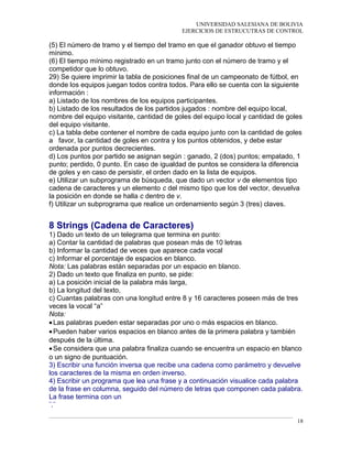 UNIVERSIDAD SALESIANA DE BOLIVIA
EJERCICIOS DE ESTRUCUTRAS DE CONTROL
(5) El número de tramo y el tiempo del tramo en que el ganador obtuvo el tiempo
mínimo.
(6) El tiempo mínimo registrado en un tramo junto con el número de tramo y el
competidor que lo obtuvo.
29) Se quiere imprimir la tabla de posiciones final de un campeonato de fútbol, en
donde los equipos juegan todos contra todos. Para ello se cuenta con la siguiente
información :
a) Listado de los nombres de los equipos participantes.
b) Listado de los resultados de los partidos jugados : nombre del equipo local,
nombre del equipo visitante, cantidad de goles del equipo local y cantidad de goles
del equipo visitante.
c) La tabla debe contener el nombre de cada equipo junto con la cantidad de goles
a favor, la cantidad de goles en contra y los puntos obtenidos, y debe estar
ordenada por puntos decrecientes.
d) Los puntos por partido se asignan según : ganado, 2 (dos) puntos; empatado, 1
punto; perdido, 0 punto. En caso de igualdad de puntos se considera la diferencia
de goles y en caso de persistir, el orden dado en la lista de equipos.
e) Utilizar un subprograma de búsqueda, que dado un vector v de elementos tipo
cadena de caracteres y un elemento c del mismo tipo que los del vector, devuelva
la posición en donde se halla c dentro de v.
f) Utilizar un subprograma que realice un ordenamiento según 3 (tres) claves.
8 Strings (Cadena de Caracteres)
1) Dado un texto de un telegrama que termina en punto:
a) Contar la cantidad de palabras que posean más de 10 letras
b) Informar la cantidad de veces que aparece cada vocal
c) Informar el porcentaje de espacios en blanco.
Nota: Las palabras están separadas por un espacio en blanco.
2) Dado un texto que finaliza en punto, se pide:
a) La posición inicial de la palabra más larga,
b) La longitud del texto,
c) Cuantas palabras con una longitud entre 8 y 16 caracteres poseen más de tres
veces la vocal “a”
Nota:
•Las palabras pueden estar separadas por uno o más espacios en blanco.
•Pueden haber varios espacios en blanco antes de la primera palabra y también
después de la última.
•Se considera que una palabra finaliza cuando se encuentra un espacio en blanco
o un signo de puntuación.
3) Escribir una función inversa que recibe una cadena como parámetro y devuelve
los caracteres de la misma en orden inverso.
4) Escribir un programa que lea una frase y a continuación visualice cada palabra
de la frase en columna, seguido del número de letras que componen cada palabra.
La frase termina con un
¨.¨
18
 
