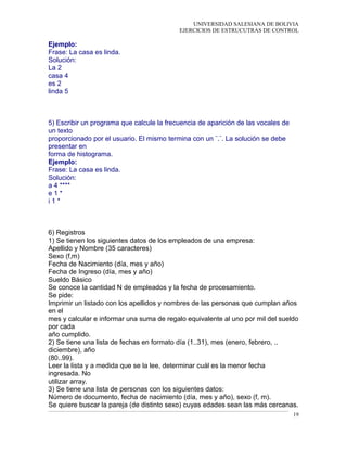 UNIVERSIDAD SALESIANA DE BOLIVIA
EJERCICIOS DE ESTRUCUTRAS DE CONTROL
Ejemplo:
Frase: La casa es linda.
Solución:
La 2
casa 4
es 2
linda 5
5) Escribir un programa que calcule la frecuencia de aparición de las vocales de
un texto
proporcionado por el usuario. El mismo termina con un ¨.¨. La solución se debe
presentar en
forma de histograma.
Ejemplo:
Frase: La casa es linda.
Solución:
a 4 ****
e 1 *
i 1 *
6) Registros
1) Se tienen los siguientes datos de los empleados de una empresa:
Apellido y Nombre (35 caracteres)
Sexo (f,m)
Fecha de Nacimiento (día, mes y año)
Fecha de Ingreso (día, mes y año)
Sueldo Básico
Se conoce la cantidad N de empleados y la fecha de procesamiento.
Se pide:
Imprimir un listado con los apellidos y nombres de las personas que cumplan años
en el
mes y calcular e informar una suma de regalo equivalente al uno por mil del sueldo
por cada
año cumplido.
2) Se tiene una lista de fechas en formato día (1..31), mes (enero, febrero, ..
diciembre), año
(80..99).
Leer la lista y a medida que se la lee, determinar cuál es la menor fecha
ingresada. No
utilizar array.
3) Se tiene una lista de personas con los siguientes datos:
Número de documento, fecha de nacimiento (día, mes y año), sexo (f, m).
Se quiere buscar la pareja (de distinto sexo) cuyas edades sean las más cercanas.
19
 