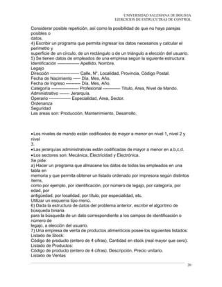 UNIVERSIDAD SALESIANA DE BOLIVIA
EJERCICIOS DE ESTRUCUTRAS DE CONTROL
Considerar posible repetición, así como la posibilidad de que no haya parejas
posibles o
datos.
4) Escribir un programa que permita ingresar los datos necesarios y calcular el
perímetro y
superficie de un círculo, de un rectángulo o de un triángulo a elección del usuario.
5) Se tienen datos de empleados de una empresa según la siguiente estructura:
Identificación --------------- Apellido, Nombre.
Legajo
Dirección -------------------- Calle, N°, Localidad, Provincia, Código Postal.
Fecha de Nacimiento ----- Día, Mes, Año.
Fecha de Ingreso ---------- Día, Mes, Año.
Categoría ------------------- Profesional ------------ Título, Area, Nivel de Mando.
Administrativo ------- Jerarquía.
Operario --------------- Especialidad, Area, Sector.
Ordenanza
Seguridad
Las areas son: Producción, Mantenimiento, Desarrollo.
•Los niveles de mando están codificados de mayor a menor en nivel 1, nivel 2 y
nivel
3.
•Las jerarquías administrativas están codificadas de mayor a menor en a,b,c,d.
•Los sectores son: Mecánica, Electricidad y Electrónica.
Se pide:
a) Hacer un programa que almacene los datos de todos los empleados en una
tabla en
memoria y que permita obtener un listado ordenado por impresora según distintos
ítems,
como por ejemplo, por identificación, por número de legajo, por categoría, por
edad, por
antigüedad, por localidad, por título, por especialidad, etc.
Utilizar un esquema tipo menú.
6) Dada la estructura de datos del problema anterior, escribir el algoritmo de
búsqueda binaria
para la búsqueda de un dato correspondiente a los campos de identificación o
número de
legajo, a elección del usuario.
7) Una empresa de venta de productos alimenticios posee los siguientes listados:
Listado de Stock:
Código de producto (entero de 4 cifras), Cantidad en stock (real mayor que cero).
Listado de Productos:
Código de producto (entero de 4 cifras), Descripción, Precio unitario.
Listado de Ventas
20
 