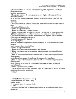 UNIVERSIDAD SALESIANA DE BOLIVIA
EJERCICIOS DE ESTRUCUTRAS DE CONTROL
3) Dado un archivo de números enteros entre 0 y 255, imprimir los caracteres
correspondientes
según el código ASCII.
4) Dados dos archivos de números enteros de 5 dígitos ordenados en forma
creciente, generar
un archivo que contenga todos los números, ordenado de igual forma. No hay
números
repetidos.
5) Dado un archivo de apellidos y nombres, generar otro archivo con los mismos
datos
ordenados alfabéticamente.
Suponer los siguientes casos:
a) El archivo de entrada cabe en memoria.
b) El archivo de entrada no cabe en memoria y se procesa en forma secuencial.
c) El archivo de entrada no cabe en memoria y se procesa en forma directa.
6) Se tiene un archivo de números telefónicos cuyos registros son de la forma:
Característica de localidad (4 dígitos)
Característica central (3 dígitos)
Número (4 dígitos)
Dado un número que representa una característica de localidad, listar todos los
números
telefónicos con dicha característica.
Suponer los siguientes casos:
a) El archivo no cabe en memoria y está desordenado.
b) El archivo no cabe en memoria y está ordenado según números telefónicos
crecientes.
7) Leer un archivo de caracteres que representa un texto formado por oraciones
terminadas en
punto. Copiarlo en otro archivo eliminando los espacios superfluos.
8) Leer un archivo de caracteres que representa un texto formado por oraciones
terminadas en
punto. Calcular la cantidad de monosílabos que hay en el texto, la longitud
promedio de las
palabras y la cantidad de palabras.
9) Se tiene un archivo con los siguientes datos de los empleados de una empresa:
Apellido y Nombre (35 caracteres)
Sexo (f,m)
Fecha de Nacimiento (día, mes y año)
Fecha de Ingreso (día , mes y año)
Sueldo Básico
Se conoce la fecha de procesamiento.
Se pide:
a) imprimir un listado con los apellidos y nombres de las personas que cumplan
años en el
22
 
