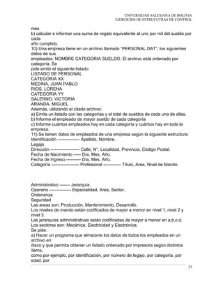 UNIVERSIDAD SALESIANA DE BOLIVIA
EJERCICIOS DE ESTRUCUTRAS DE CONTROL
mes
b) calcular e informar una suma de regalo equivalente al uno por mil del sueldo por
cada
año cumplido.
10) Una empresa tiene en un archivo llamado “PERSONAL.DAT”, los siguientes
datos de sus
empleados: NOMBRE CATEGORIA SUELDO. El archivo está ordenado por
categoría. Se
pide emitir el siguiente listado:
LISTADO DE PERSONAL
CATEGORIA XX
MEDINA, JUAN PABLO
RIOS, LORENA
CATEGORIA YY
SALERNO, VICTORIA
ARANDA, MIGUEL
Además, utilizando el citado archivo:
a) Emita un listado con las categorías y el total de sueldos de cada una de ellas.
b) Informe el empleado de mayor sueldo de cada categoría
c) Informe cuántos empleados hay en cada categoría y cuántos hay en toda la
empresa.
11) Se tienen datos de empleados de una empresa según la siguiente estructura:
Identificación --------------- Apellido, Nombre.
Legajo
Dirección -------------------- Calle, N°, Localidad, Provincia, Código Postal.
Fecha de Nacimiento ----- Día, Mes, Año.
Fecha de Ingreso ---------- Día, Mes, Año.
Categoría ------------------- Profesional ------------ Título, Area, Nivel de Mando.
Administrativo ------- Jerarquía.
Operario --------------- Especialidad, Area, Sector.
Ordenanza
Seguridad
Las areas son: Producción, Mantenimiento, Desarrollo.
Los niveles de mando están codificados de mayor a menor en nivel 1, nivel 2 y
nivel 3.
Las jerarquías administrativas están codificadas de mayor a menor en a,b,c,d.
Los sectores son: Mecánica, Electricidad y Electrónica.
Se pide:
a) Hacer un programa que almacene los datos de todos los empleados en un
archivo en
disco y que permita obtener un listado ordenado por impresora según distintos
ítems,
como por ejemplo, por identificación, por número de legajo, por categoría, por
edad, por
23
 