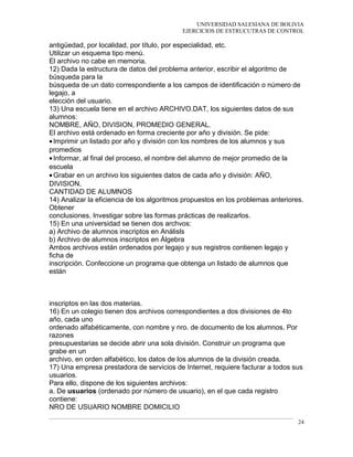 UNIVERSIDAD SALESIANA DE BOLIVIA
EJERCICIOS DE ESTRUCUTRAS DE CONTROL
antigüedad, por localidad, por título, por especialidad, etc.
Utilizar un esquema tipo menú.
El archivo no cabe en memoria.
12) Dada la estructura de datos del problema anterior, escribir el algoritmo de
búsqueda para la
búsqueda de un dato correspondiente a los campos de identificación o número de
legajo, a
elección del usuario.
13) Una escuela tiene en el archivo ARCHIVO.DAT, los siguientes datos de sus
alumnos:
NOMBRE, AÑO, DIVISION, PROMEDIO GENERAL.
El archivo está ordenado en forma creciente por año y división. Se pide:
•Imprimir un listado por año y división con los nombres de los alumnos y sus
promedios
•Informar, al final del proceso, el nombre del alumno de mejor promedio de la
escuela
•Grabar en un archivo los siguientes datos de cada año y división: AÑO,
DIVISION,
CANTIDAD DE ALUMNOS
14) Analizar la eficiencia de los algoritmos propuestos en los problemas anteriores.
Obtener
conclusiones. Investigar sobre las formas prácticas de realizarlos.
15) En una universidad se tienen dos archvos:
a) Archivo de alumnos inscriptos en Análisls
b) Archivo de alumnos inscriptos en Álgebra
Ambos archivos están ordenados por legajo y sus registros contienen legajo y
ficha de
inscripción. Confeccione un programa que obtenga un listado de alumnos que
están
inscriptos en las dos materias.
16) En un colegio tienen dos archivos correspondientes a dos divisiones de 4to
año, cada uno
ordenado alfabéticamente, con nombre y nro. de documento de los alumnos. Por
razones
presupuestarias se decide abrir una sola división. Construir un programa que
grabe en un
archivo, en orden alfabético, los datos de los alumnos de la división creada.
17) Una empresa prestadora de servicios de Internet, requiere facturar a todos sus
usuarios.
Para ello, dispone de los siguientes archivos:
a. De usuarios (ordenado por número de usuario), en el que cada registro
contiene:
NRO DE USUARIO NOMBRE DOMICILIO
24
 