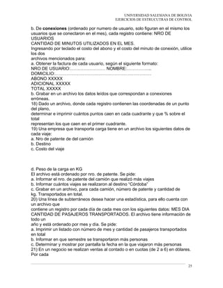 UNIVERSIDAD SALESIANA DE BOLIVIA
EJERCICIOS DE ESTRUCUTRAS DE CONTROL
b. De conexiones (ordenado por numero de usuario, solo figuran en el mismo los
usuarios que se conectaron en el mes), cada registro contiene: NRO DE
USUARIOS
CANTIDAD DE MINUTOS UTILIZADOS EN EL MES.
Ingresando por teclado el costo del abono y el costo del minuto de conexión, utilice
los dos
archivos mencionados para:
a. Obtener la factura de cada usuario, según el siguiente formato:
NRO DE USUARIO:…………………… NOMBRE:……………..
DOMICILIO:…………………………………………………………
ABONO XXXXX
ADICIONAL XXXXX
TOTAL XXXXX
b. Grabar en un archivo los datos leídos que correspondan a conexiones
erróneas.
18) Dado un archivo, donde cada registro contienen las coordenadas de un punto
del plano,
determinar e imprimir cuántos puntos caen en cada cuadrante y que % sobre el
total
representan los que caen en el primer cuadrante.
19) Una empresa que transporta carga tiene en un archivo los siguientes datos de
cada viaje:
a. Nro de patente de del camión
b. Destino
c. Costo del viaje
d. Peso de la carga en KG
El archivo está ordenado por nro. de patente. Se pide:
a. Informar el nro. de patente del camión que realizó más viajes
b. Informar cuántos viajes se realizaron al destino “Córdoba”
c. Grabar en un archivo, para cada camión, número de patente y cantidad de
kg. Transportados en total.
20) Una línea de subterráneos desea hacer una estadística, para ello cuenta con
un archivo que
contiene un registro por cada día de cada mes con los siguientes datos: MES DIA
CANTIDAD DE PASAJEROS TRANSPORTADOS. El archivo tiene información de
todo un
año y está ordenado por mes y día. Se pide:
a. Imprimir un listado con número de mes y cantidad de pasajeros transportados
en total
b. Informar en que semestre se transportaron más personas
c. Determinar y mostrar por pantalla la fecha en la que viajaron más personas
21) En un negocio se realizan ventas al contado o en cuotas (de 2 a 6) en dólares.
Por cada
25
 