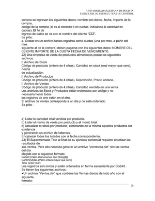 UNIVERSIDAD SALESIANA DE BOLIVIA
EJERCICIOS DE ESTRUCUTRAS DE CONTROL
compra se ingresan los siguientes datos: nombre del cliente, fecha, importe de la
compra,
código de la compra (si es al contado o en cuotas, indicando la cantidad de
cuotas). El fin de
ingreso de datos se da con el nombre del cliente “ZZZ”.
Se pide:
a. Grabar en un archivo tantos registros como cuotas (una por mes, a partir del
mes
siguiente al de la compra) deben pagarse con los siguientes datos: NOMBRE DEL
CLIENTE IMPORTE DE LA CUOTA FECHA DE VENCIMIENTO.
22) Una empresa de venta de productos alimenticios posee los siguientes
archivos:
􀂾 Archivo de Stock
Código de producto (entero de 4 cifras), Cantidad en stock (real mayor que cero),
Fecha
de actualización.
􀂾 Archivo de Productos
Código de producto (entero de 4 cifras), Descripción, Precio unitario.
􀂾 Archivo de Ventas
Código de producto (entero de 4 cifras), Cantidad vendida en una venta.
Los archivos de Stock y Productos están ordenados por código y no
necesariamente todos
los registros de uno están en el otro.
El archivo de ventas corresponde a un día y no está ordenado.
Se pide :
a) Listar la cantidad total vendida por producto.
b) Listar el monto de venta por producto y el monto total.
c) Actualizar el stock por producto, eliminando de la misma aquellos productos sin
existencia
y generando un archivo de faltantes.
Encabezar todos los listados con la fecha correspondiente.
23) El Supermercado Toto al final de su ejercicio comercial requiere sintetizar los
resultados de
sus ventas. Para ello necesita generar un archivo “ventasdia.dat” con las ventas
del día
elegido con el siguiente formato:
CodArt (Valor alfanumerico tipo String[4])
CantVendidas (Valor entero mayor que cero)
Total (Valor real)
Los registros son únicos y están ordenados en forma ascendente por CodArt .
Se tienen los siguientes archivos:
•Un archivo “Ventas.dat” que contiene las Ventas diarias de todo año con el
siguiente
formato:
26
 