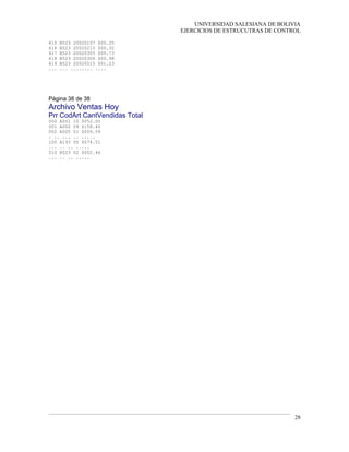UNIVERSIDAD SALESIANA DE BOLIVIA
EJERCICIOS DE ESTRUCUTRAS DE CONTROL
415 B523 20020107 $00.25
416 B523 20020215 $00.32
417 B523 20020305 $00.73
418 B523 20020306 $00.98
419 B523 20020515 $01.23
... ... ........ ....
Página 38 de 38
Archivo Ventas Hoy
Prr CodArt CantVendidas Total
000 A001 10 $052.00
001 A002 09 $158.40
002 A005 01 $009.59
. .. ... .. .....
100 A193 05 $074.51
... .. .. .....
510 B523 02 $002.46
... .. .. .....
28
 
