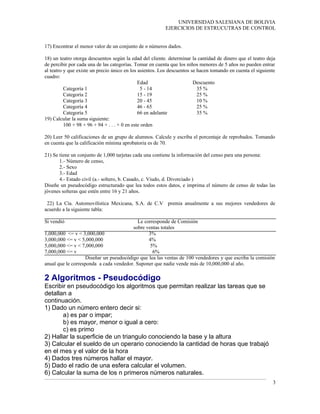 UNIVERSIDAD SALESIANA DE BOLIVIA
EJERCICIOS DE ESTRUCUTRAS DE CONTROL
17) Encontrar el menor valor de un conjunto de n números dados.
18) un teatro otorga descuentos según la edad del cliente. determinar la cantidad de dinero que el teatro deja
de percibir por cada una de las categorías. Tomar en cuenta que los niños menores de 5 años no pueden entrar
al teatro y que existe un precio único en los asientos. Los descuentos se hacen tomando en cuenta el siguiente
cuadro:
Edad Descuento
Categoría 1 5 - 14 35 %
Categoría 2 15 - 19 25 %
Categoría 3 20 - 45 10 %
Categoría 4 46 - 65 25 %
Categoría 5 66 en adelante 35 %
19) Calcular la suma siguiente:
100 + 98 + 96 + 94 + . . . + 0 en este orden
20) Leer 50 calificaciones de un grupo de alumnos. Calcule y escriba el porcentaje de reprobados. Tomando
en cuenta que la calificación mínima aprobatoria es de 70.
21) Se tiene un conjunto de 1,000 tarjetas cada una contiene la información del censo para una persona:
1.- Número de censo,
2.- Sexo
3.- Edad
4.- Estado civil (a.- soltero, b. Casado, c. Viudo, d. Divorciado )
Diseñe un pseudocódigo estructurado que lea todos estos datos, e imprima el número de censo de todas las
jóvenes solteras que estén entre 16 y 21 años.
22) La Cía. Automovilística Mexicana, S.A. de C.V premia anualmente a sus mejores vendedores de
acuerdo a la siguiente tabla:
Si vendió Le corresponde de Comisión
sobre ventas totales
1,000,000 <= v < 3,000,000 3%
3,000,000 <= v < 5,000,000 4%
5,000,000 <= v < 7,000,000 5%
7,000,000 <= v 6%
Diseñar un pseudocódigo que lea las ventas de 100 vendedores y que escriba la comisión
anual que le corresponda a cada vendedor. Suponer que nadie vende más de 10,000,000 al año.
2 Algoritmos - Pseudocódigo
Escribir en pseudocódigo los algoritmos que permitan realizar las tareas que se
detallan a
continuación.
1) Dado un número entero decir si:
a) es par o impar;
b) es mayor, menor o igual a cero:
c) es primo
2) Hallar la superficie de un triangulo conociendo la base y la altura
3) Calcular el sueldo de un operario conociendo la cantidad de horas que trabajó
en el mes y el valor de la hora
4) Dados tres números hallar el mayor.
5) Dado el radio de una esfera calcular el volumen.
6) Calcular la suma de los n primeros números naturales.
3
 