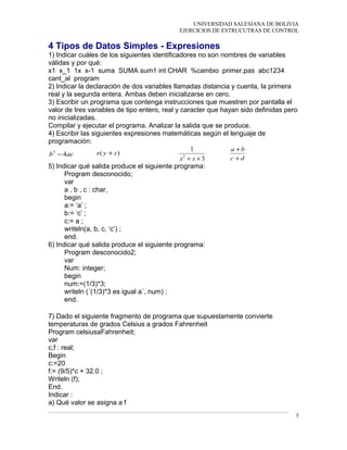 UNIVERSIDAD SALESIANA DE BOLIVIA
EJERCICIOS DE ESTRUCUTRAS DE CONTROL
4 Tipos de Datos Simples - Expresiones
1) Indicar cuáles de los siguientes identificadores no son nombres de variables
válidas y por qué:
x1 x_1 1x x-1 suma SUMA sum1 int CHAR %cambio primer.pas abc1234
cant_al program
2) Indicar la declaración de dos variables llamadas distancia y cuenta, la primera
real y la segunda entera. Ambas deben inicializarse en cero.
3) Escribir un programa que contenga instrucciones que muestren por pantalla el
valor de tres variables de tipo entero, real y caracter que hayan sido definidas pero
no inicializadas.
Compilar y ejecutar el programa. Analizar la salida que se produce.
4) Escribir las siguientes expresiones matemáticas según el lenguaje de
programación:
acb 42
− )( zyx +
3
1
2
++ xx dc
ba
+
+
5) Indicar qué salida produce el siguiente programa:
Program desconocido;
var
a , b , c : char,
begin
a:= ‘a’ ;
b:= ‘c’ ;
c:= a ;
writeln(a, b, c, ‘c’) ;
end.
6) Indicar qué salida produce el siguiente programa:
Program desconocido2;
var
Num: integer;
begin
num:=(1/3)*3;
writeln (´(1/3)*3 es igual a´, num) ;
end.
7) Dado el siguiente fragmento de programa que supuestamente convierte
temperaturas de grados Celsius a grados Fahrenheit
Program celsiusaFahrenheit;
var
c,f : real;
Begin
c:=20
f:= (9/5)*c + 32.0 ;
Writeln (f);
End.
Indicar :
a) Qué valor se asigna a f
5
 