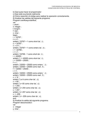UNIVERSIDAD SALESIANA DE BOLIVIA
EJERCICIOS DE ESTRUCUTRAS DE CONTROL
b) Qué quiso hacer el programador
c) Qué está ocurriendo realmente
d) Cómo reescribir el código para realizar la operación correctamente.
8) Analizar las salidas del siguiente programa:
Program overflowyunderflow;
var
i: short ;
ii: integer ;
l: longint ;
f: real ;
c: char ;
begin
i := 32767 ;
i:= i+1 ;
writeln (´32767 + 1 como short da´, i) ;
ii := 32767 ;
ii := ii+1 ;
writeln (´32767 + 1 como entero da´, ii) ;
i := -32768 ;
i := i-1 ;
writeln (´32768 - 1 como short da´, i) ;
i := 45000 ;
writeln (´i := 45000 como short da´, i) ;
i := 32000 + 25000 ;
f := i ;
writeln (´32000 + 25000 como entero ´, i) ;
writeln (´32000 + 25000 como real´, f) ;
f := 32000 + 25000 ;
i := f ;
writeln (´32000 + 25000 como entero ´, i) ;
writeln (´32000 + 25000 como real´, f) ;
c := 'A' ;
writeln (´La A como char da´, c);
c := 65 ;
writeln (´c= 65 como char da´, c);
c := 254 ;
writeln (´c= 254 como char da´, c);
c := 257 ;
writeln (´c= 257 como char da´, c);
c := -258 ;
writeln (´c= -258 como char da´, c);
end.
9) Analizar la salida del siguiente programa:
Program desconocido3 :
var
x : integer
y :char ;
6
 
