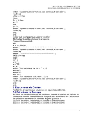 UNIVERSIDAD SALESIANA DE BOLIVIA
EJERCICIOS DE ESTRUCUTRAS DE CONTROL
writeln (´Ingresar cualquier número para continuar, 0 para salir´ );
readln (x);
while x <> 0 do
begin
if x > 10 then
y:= ´s´
else
y:= ´n´;
writeln (´Ingresar cualquier número para continuar, 0 para salir´ );
readln (x);
end;
end.
Indicar cuál es el papel que juega la variable y
10) Analizar la salida del siguiente programa:
Program Desconocido4 ;
Var
x, y, xx : integer;
writeln (´ ********************************************** ´ );
writeln (´Ingresar cualquier número para continuar, 0 para salir´ );
readln (x);
writeln ( ´ ********************************************** ´);
while x <> 0 do
begin
xx:= x;
x:=x+1;
x:=x*10;
x:= x-1;
writeln (´ Los valores de x e y son: ´, x, y );
xx:=xx+1;
xx:x=x*10;
xx:= xx-1;
writeln (´ Los valores de xx e y son: ´, x, y );
writeln (´Ingresar cualquier número para continuar, 0 para salir´ );
readln (x);
end;
end.
5 Estructuras de Control
Realizar los programas que solucionan los siguientes problemas.
5.1 Estructuras de Decisión
1) Dadas las 4 notas obtenidas por un alumno, calcular e informar por pantalla su
promedio e informar una leyenda que indique si está aprobado o no. La condición
de aprobación es obtener un promedio mayor o igual que 4.
2) Dados 3 números, mostrarlos por pantalla en orden creciente.
3) Dados 5 números, mostrarlos por pantalla en orden creciente.
7
 