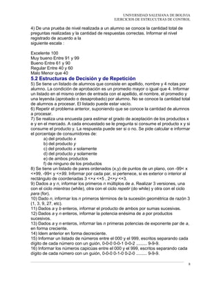 UNIVERSIDAD SALESIANA DE BOLIVIA
EJERCICIOS DE ESTRUCUTRAS DE CONTROL
4) De una prueba de nivel realizada a un alumno se conoce la cantidad total de
preguntas realizadas y la cantidad de respuestas correctas. Informar el nivel
registrado de acuerdo a la
siguiente escala :
Nota Porcentaje
Excelente 100
Muy bueno Entre 91 y 99
Bueno Entre 61 y 90
Regular Entre 40 y 60
Malo Menor que 40
5.2 Estructuras de Decisión y de Repetición
5) Se tiene un listado de alumnos que consiste en apellido, nombre y 4 notas por
alumno. La condición de aprobación es un promedio mayor o igual que 4. Informar
un listado en el mismo orden de entrada con el apellido, el nombre, el promedio y
una leyenda (aprobado o desaprobado) por alumno. No se conoce la cantidad total
de alumnos a procesar. El listado puede estar vacío.
6) Repetir el problema anterior, suponiendo que se conoce la cantidad de alumnos
a procesar.
7) Se realiza una encuesta para estimar el grado de aceptación de los productos x
e y en el mercado. A cada encuestado se le pregunta si consume el producto x y si
consume el producto y. La respuesta puede ser si o no. Se pide calcular e informar
el porcentaje de consumidores de:
a) del producto x
b) del producto y
c) del producto x solamente
d) del producto y solamente
e) de ambos productos
f) de ninguno de los productos
8) Se tiene un listado de pares ordenados (x,y) de puntos de un plano, con -99< x
<+99, -99< y <+99. Informar por cada par, si pertenece, si es exterior o interior al
rectángulo de coordenadas 3 <+x <+5 , 2<+y <+3.
9) Dados a y n, informar los primeros n múltiplos de a. Realizar 3 versiones, una
con el ciclo mientras (while), otra con el ciclo repetir (do while) y otra con el ciclo
para (for).
10) Dado n, informar los n primeros términos de la sucesión geométrica de razón 3
(1, 3, 9, 27, etc).
11) Dados a y b enteros, informar el producto de ambos por sumas sucesivas.
12) Dados a y n enteros, informar la potencia enésima de a por productos
sucesivos.
13) Dados a y n enteros, informar las n primeras potencias de exponente par de a,
en forma creciente.
14) Idem anterior en forma decreciente.
15) Informar un listado de números entre el 000 y el 999, escritos separando cada
dígito de cada número con un guión, 0-0-0 0-0-1 0-0-2 ......... 9-9-9.
16) Informar los números capicúas entre el 000 y el 999, escritos separando cada
dígito de cada número con un guión, 0-0-0 0-1-0 0-2-0 ......... 9-9-9.
8
 