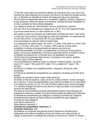 UNIVERSIDAD SALESIANA DE BOLIVIA
EJERCICIOS DE ESTRUCUTRAS DE CONTROL
17) Se dan como datos de entrada las fechas de nacimiento (día, mes, año) y los
nombres de cada integrante de un grupo. Se indica fin de datos de entrada cuando
día = 0. Muestre por pantalla el nombre del integrante más joven del grupo.
18) Se tienen los siguientes datos de un empleado: apellido y nombre, categoría a
la que pertenece, fecha de ingreso a la empresa, cantidad de horas trabajadas en
el mes y cantidad de horas extras trabajadas.
•La categoría puede ser: administrativo, técnico, profesional u operario.
•El valor de la hora trabajada por categoría es: $5, $7, $12 y $3 respectivamente.
•Las horas extras tienen un valor superior en un 50%.
•El sueldo a cobrar se compone de: sueldo base (cantidad de horas * valor hora)
+ monto por horas extras + porcentaje por años de antigüedad - un descuento del
3% por obra social - un descuento del 10% por jubilación.
•Los porcentajes se calculan sobre el sueldo base.
•La antigüedad se calcula según: 5% entre 1 y 3 años, 10% entre 4 y 6 años, 20%
entre 7 y 10 años, 50% entre 11 y 15 años, 100% mas de 16 años (años
cumplidos). La fecha de procesamiento se ingresa una única vez.
a) Informar el apellido, el nombre, el sueldo base, el monto por horas extras si
existe, el monto por antigüedad, el monto de cada descuento y el sueldo a cobrar.
b) Realizar la impresión en un formato típico de liquidación de sueldo.
19) Se tienen los siguientes datos de los n inscriptos a una carrera: apellido,
nombre, edad y tiempo obtenido.
Los competidores se clasifican según su edad en: veterano (edad > 35 años),
mayor (21 < edad < 35) juvenil (18 < edad < 21) y cadete (12 < edad < 18).
Se pide:
a) informar un listado con el apellido-nombre, categoría y tiempo de cada
competidor;
b) informar la cantidad de competidores por categoría y el tiempo promedio de la
prueba.
El listado de entrada no tiene ningún orden particular.
20) Dado un lote de registros, cada uno de los cuales contiene: numero de legajo
de un alumno, 3 notas correspondientes a las materias rendidas en el cuatrimestre
y un código de carrera (10, 20, 30 o 40). El último registro tiene número de legajo
= 0. Informar el legajo del alumno que obtuvo el mejor promedio y la cantidad de
alumnos de cada carrera.
21) Suponer que el listado de entrada del problema anterior está ordenado por
categoría de veterano a cadete. Se pide el mismo listado de salida pero indicando
la cantidad de competidores por categoría y el tiempo promedio por categoría
inmediatamente después de listar el último competidor de cada categoría.
Formato de cada categoría:
Juan Perez (veterano) 2’
Pedro Ramos (veterano) 3’
Cantidad de competidores Veteranos: 2
Promedio Veteranos: 2.5’
22) Realizar un programa que permita imprimir facturas en formato típico,
ingresando como datos el apellido-nombre del cliente y por cada artículo, el
código, la descripción, la cantidad de unidades y el precio por unidad. El número
9
 