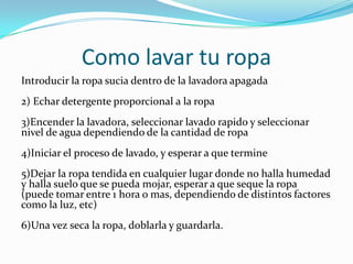 Como lavar tu ropa
Introducir la ropa sucia dentro de la lavadora apagada
2) Echar detergente proporcional a la ropa
3)Encender la lavadora, seleccionar lavado rapido y seleccionar
nivel de agua dependiendo de la cantidad de ropa
4)Iniciar el proceso de lavado, y esperar a que termine
5)Dejar la ropa tendida en cualquier lugar donde no halla humedad
y halla suelo que se pueda mojar, esperar a que seque la ropa
(puede tomar entre 1 hora o mas, dependiendo de distintos factores
como la luz, etc)
6)Una vez seca la ropa, doblarla y guardarla.
 